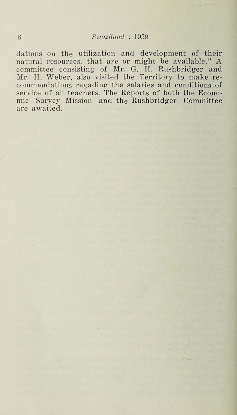 dations on the utilization and development of their natural resources, that are or might be available.’’ A committee consisting of Mr. G. H. Rushbridger and Mr. H. Weber, also visited the Territory to make re¬ commendations regading the salaries and conditions of service of all teachers. The Reports of both the Econo¬ mic Survey Mission and the Rushbridger Committee are awaited.