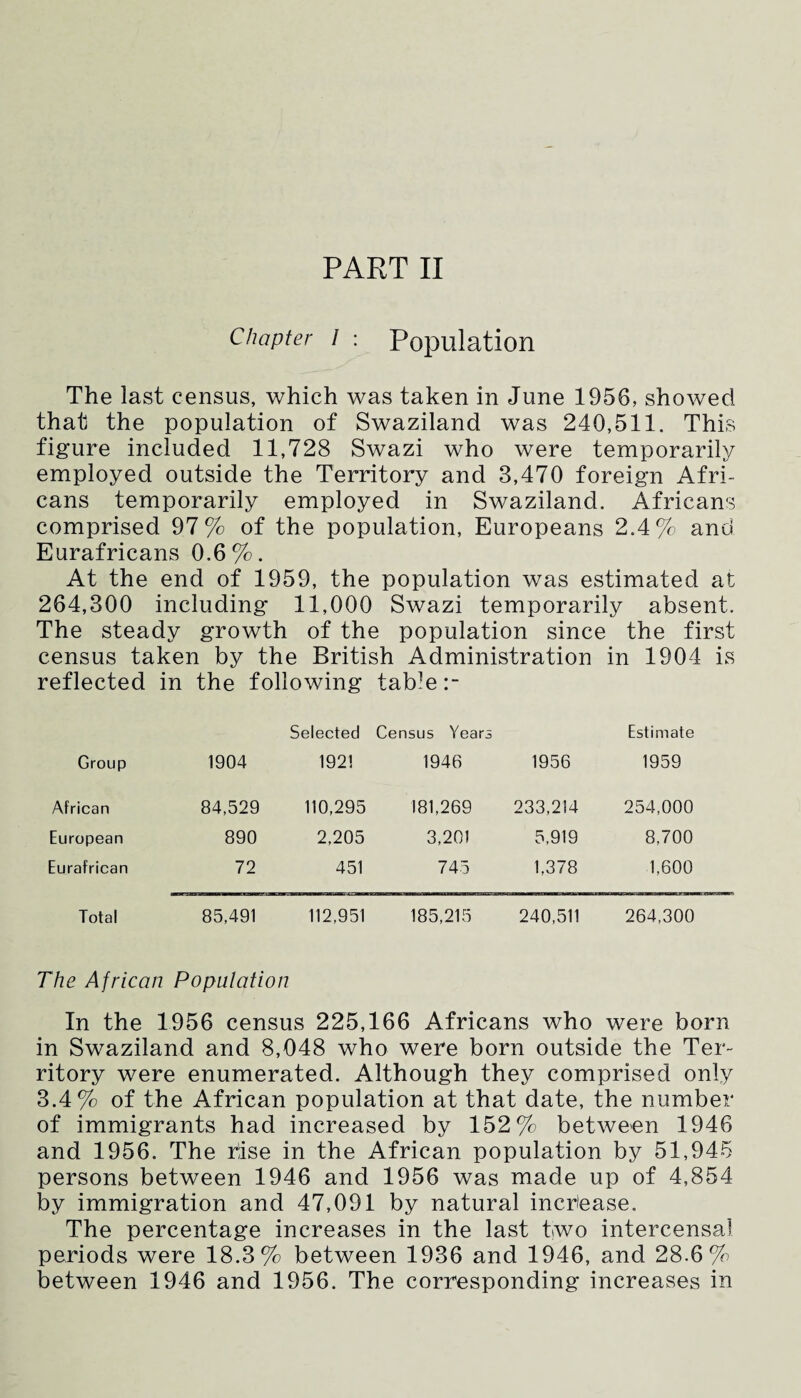 Chapter / : Population The last census, which was taken in June 1956, showed that the population of Swaziland was 240,511. This figure included 11,728 Swazi who were temporarily employed outside the Territory and 3,470 foreign Afri¬ cans temporarily employed in Swaziland. Africans comprised 97% of the population, Europeans 2.4% and Eurafricans 0,6%. At the end of 1959, the population was estimated at 264,300 including 11,000 Swazi temporarily absent. The steady growth of the population since the first census taken by the British Administration in 1904 is reflected in the following table Selected Census Years Estimate Group 1904 1921 1946 1956 1959 African 84,529 110,295 181,269 233,214 254,000 European 890 2,205 3,201 5,919 8,700 Eurafrican 72 451 745 1,378 1,600 Total 85,491 112,951 185,215 240,511 264,300 The African Population In the 1956 census 225,166 Africans who were born in Swaziland and 8,048 who were born outside the Ter¬ ritory were enumerated. Although they comprised only 3.4% of the African population at that date, the number of immigrants had increased by 152% between 1946 and 1956. The rise in the African population by 51,945 persons between 1946 and 1956 was made up of 4,854 by immigration and 47,091 by natural increase. The percentage increases in the last two intercensai periods were 18.3% between 1936 and 1946, and 28.6% between 1946 and 1956. The corresponding increases in
