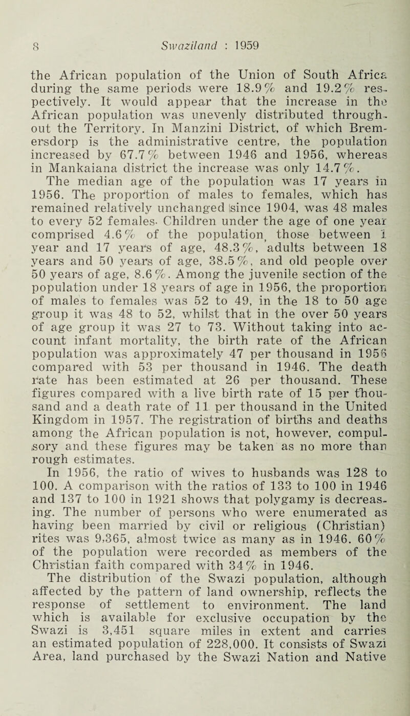 the African population of the Union of South Africa during the same periods were 18.9% and 19.2% res. pectively. It would appear that the increase in the African population was unevenly distributed through, out the Territory. In Manzini District, of which Brem- ersdorp is the administrative centre, the population increased by 67.7% between 1946 and 1956, whereas in Mankaiana district the increase was only 14.7%. The median age of the population was 17 years in 1956. The proportion of males to females, which has remained relatively unchanged Isince 1904, was 48 males to every 52 females- Children under the age of one year comprised 4.6% of the population^ those between 1 year and 17 years of age, 48.3%, adults between 18 years and 50 years of age, 38.5%, and old people over 50 years of age, 8.6%. Among the juvenile section of the population under 18 years of age in 1956, the proportion of males to females was 52 to 49, in the 18 to 50 age group it was 48 to 52, whilst that in the over 50 years of age group it was 27 to 73. Without taking into ac¬ count infant mortality, the birth rate of the African population was approximately 47 per thousand in 1956 compared with 53 per thousand in 1946. The death hate has been estimated at 26 per thousand. These figures compared with a live birth rate of 15 per thou¬ sand and a death rate of 11 per thousand in the United Kingdom in 1957. The registration of births and deaths among the African population is not, however, compul¬ sory and these figures may be taken as no more than rough estimates. In 1956, the ratio of wives to husbands was 128 to 100. A comparison with the ratios of 133 to 100 in 1946 and 137 to 100 in 1921 shows that polygamy is decreas¬ ing. The number of persons who were enumerated as having been married by civil or religious (Christian) rites was 9,365, almost twice as many as in 1946. 60% of the population were recorded as members of the Christian faith compared with 34% in 1946. The distribution of the Swazi population, although affected by the pattern of land ownership, reflects the response of settlement to environment. The land which is available for exclusive occupation by the Swazi is 3,451 square miles in extent and carries an estimated population of 228,000. It consists of Swazi Area, land purchased by the Swazi Nation and Native