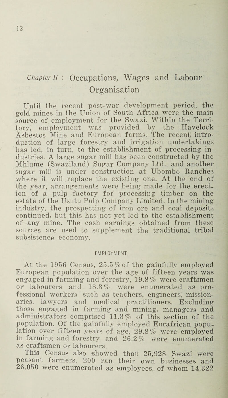 Chapter li : Occupations, Wages and Labour Organisation Until the recent post-war development period, the gold mines in the Union of South Africa were the main source of employment for the Swazi. Within the Terri¬ tory, employment was provided by the Havelock Asbestos Mine and European farms. The recent intro¬ duction of large forestry and irrigation undertakings has led, in turn, to the establishment of processing in¬ dustries. A large sugar mill has been constructed by the Mhlume (Swaziland) Sugar Company Ltd., and another sugar mill is under construction at Ubombo Ranches where it will replace the existing one. At the end of the year, arrangements were being made for the erect¬ ion of a pulp factory for processing timber on the estate of the Usutu Pulp Company Limited. In the mining industry, the prospecting of iron ore and coal deposits continued, but this has not yet led to the establishment of any mine. The cash earnings obtained from these sources are used to supplement the traditional tribal subsistence economy. EMPLOYMENT At the 1956 Census, 25.5% of the gainfully employed European population over the age of fifteen years was engaged in farming and forestry, 19.8% were craftsmen or labourers and 18.3% were enumerated as pro¬ fessional workers such as teachers, engineers, mission¬ aries, lawyers and medical practitioners. Excluding those engaged in farming and mining, managers and administrators comprised 11.3% of this section, of the population. Of the gainfully employed Eurafrican popu¬ lation over fifteen years of age, 29.8% were employed in farming and forestry and 26.2% were enumerated as craftsmen or labourers. This Census also showed that 25,928 Swazi were peasant farmers, 200 ran their own businesses and 26,050 were enumerated as employees, of whom 14,322