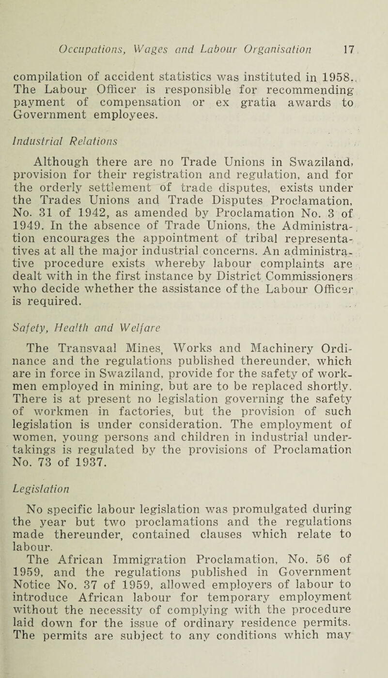 compilation of accident statistics was instituted in 1958.. The Labour Officer is responsible for recommending payment of compensation or ex gratia awards to Government employees. Industrial Relations Although there are no Trade Unions in Swaziland, provision for their registration and regulation, and for the orderly settlement of trade disputes, exists under the Trades Unions and Trade Disputes Proclamation, No. 31 of 1942, as amended by Proclamation No. 3 of 1949. In the absence of Trade Unions, the Administra¬ tion encourages the appointment of tribal representa¬ tives at all the major industrial concerns. An administra¬ tive procedure exists whereby labour complaints are dealt with in the first instance by District Commissioners who decide whether the assistance of the Labour Officer is required. Safety, Health and Welfare The Transvaal Mines, Works and Machinery Ordi¬ nance and the regulations published thereunder, which are in force in Swaziland, provide for the safety of work¬ men employed in mining, but are to be replaced shortly. There is at present no legislation governing the safety of workmen in factories, but the provision of such legislation is under consideration. The employment of women, young persons and children in industrial under¬ takings is regulated by the provisions of Proclamation No. 73 of 1937. Legislation No specific labour legislation was promulgated during the year but two proclamations and the regulations made thereunder, contained clauses which relate to labour. The African Immigration Proclamation, No. 56 of 1959, and the regulations published in Government Notice No. 37 of 1959, allowed employers of labour to introduce African labour for temporary employment without the necessity of complying with the procedure laid down for the issue of ordinary residence permits. The permits are subject to any conditions which may