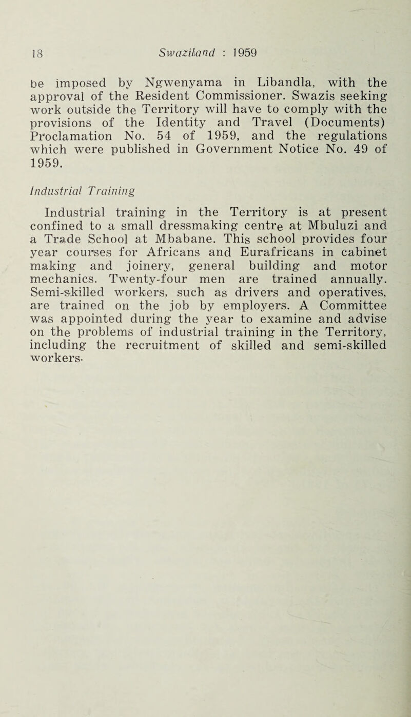 be imposed by Ngwenyama in Libandla, with the approval of the Resident Commissioner. Swazis seeking work outside the Territory will have to comply with the provisions of the Identity and Travel (Documents) Proclamation No. 54 of 1959, and the regulations which were published in Government Notice No. 49 of 1959. industrial Training Industrial training in the Territory is at present confined to a small dressmaking centre at Mbuluzi and a Trade School at Mbabane. This school provides four year courses for Africans and Eurafricans in cabinet making and joinery, general building and motor mechanics. Twenty-four men are trained annually. Semi-skilled workers, such as drivers and operatives, are trained on the job by employers. A Committee was appointed during the year to examine and advise on the problems of industrial training in the Territory, including the recruitment of skilled and semi-skilled workers-