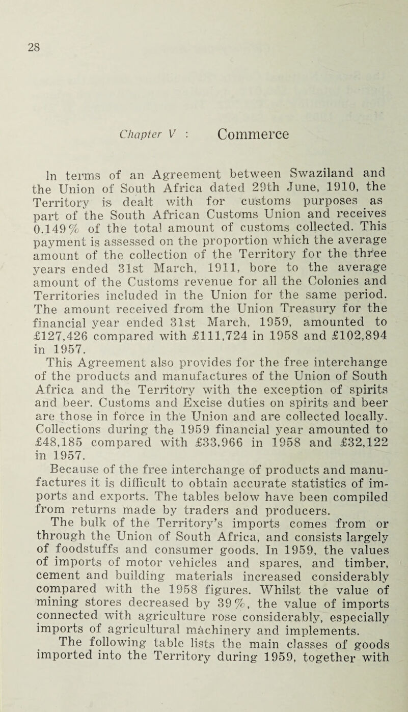 In terms of an Agreement between Swaziland and the Union of South Africa dated 29th June, 1910, the Territory is dealt with for culstoms purposes _ as part of the South African Customs Union and receives 0.149% of the total amount of customs collected. This payment is assessed on the proportion which the average amount of the collection of the Territory for the three years ended 31st March, 1911, bore to the average amount of the Customs revenue for all the Colonies and Territories included in the Union for the same period. The amount received from the Union Treasury for the financial year ended 31st March, 1959, amounted to £127,426 compared with £111,724 in 1958 and £102,894 in 1957. This Agreement also provides for the free interchange of the products and manufactures of the Union of South Africa and the Territory with the exception of spirits and beer. Customs and Excise duties on spirits and beer are those in force in the Union and are collected locally. Collections during the 1959 financial year amounted to £48,185 compared with £33,966 in 1958 and £32,122 in 1957. Because of the free interchange of products and manu¬ factures it is difficult to obtain accurate statistics of im¬ ports and exports. The tables below have been compiled from returns made by traders and producers. The bulk of the Territory’s imports comes from or through the Union of South Africa, and consists largely of foodstuffs and consumer goods. In 1959, the values of imports of motor vehicles and spares, and timber, cement and building materials increased considerably compared with the 1958 figures. Whilst the value of mining stores decreased by 39%, the value of imports connected with agriculture rose considerably, especially imports of agricultural machinery and implements. The following table lists the main classes of goods imported into the Territory during 1959, together with