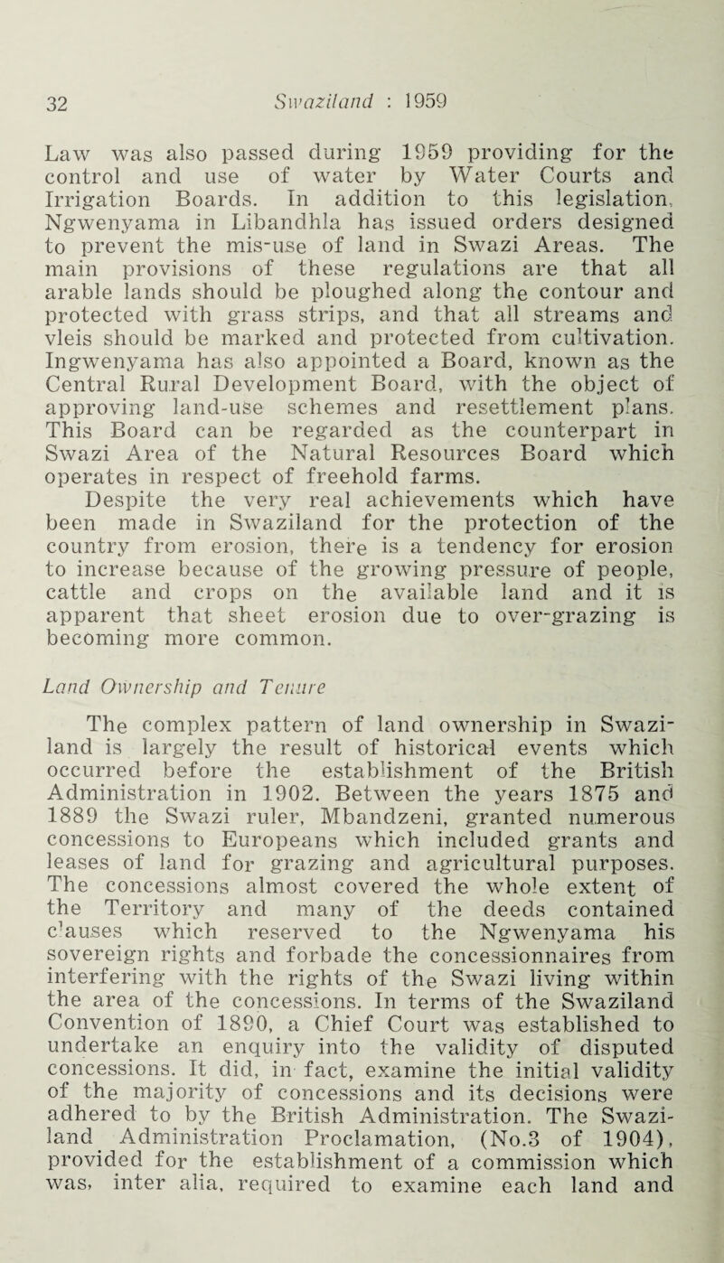Law was also passed during 1959 providing for the control and use of water by Water Courts and Irrigation Boards. In addition to this legislation, Ngwenyama in Libandhla has issued orders designed to prevent the mis-u.se of land in Swazi Areas. The main provisions of these regulations are that all arable lands should be ploughed along the contour and protected with grass strips, and that all streams and vleis should be marked and protected from cultivation. Ingwenyama has also appointed a Board, known as the Central Rural Development Board, with the object of approving land-use schemes and resettlement plans. This Board can be regarded as the counterpart in Swazi Area of the Natural Resources Board which operates in respect of freehold farms. Despite the very real achievements which have been made in Swaziland for the protection of the country from erosion, there is a tendency for erosion to increase because of the growing pressure of people, cattle and crops on the available land and it is apparent that sheet erosion due to over-grazing is becoming more common. Land Ownership and Tenure The complex pattern of land ownership in Swazi¬ land is largely the result of historical events which occurred before the establishment of the British Administration in 1902. Between the years 1875 and 1889 the Swazi ruler, Mbandzeni, granted numerous concessions to Europeans which included grants and leases of land for grazing and agricultural purposes. The concessions almost covered the whole extent of the Territory and many of the deeds contained c'auses which reserved to the Ngwenyama his sovereign rights and forbade the concessionnaires from interfering with the rights of the Swazi living within the area of the concessions. In terms of the Swaziland Convention of 1890, a Chief Court was established to undertake an enquiry into the validity of disputed concessions. It did, in fact, examine the initial validity of the majority of concessions and its decisions were adhered to by the British Administration. The Swazi- land. Administration Proclamation, (No.3 of 1904), provided for the establishment of a commission which was, inter alia, required to examine each land and