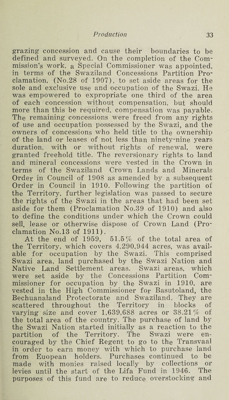 grazing concession and cause their boundaries to be defined and surveyed. On the completion of the Com¬ mission’s work, a Special Commissioner was appointed, in terms of the Swaziland Concessions Partition Pro¬ clamation, (No.28 of 1907), to set aside areas for the sole and exclusive use and occupation of the Swazi. He was empowered to expropriate one third of the area of each concession without compensation, but should more than this be required, compensation was payable. The remaining concessions were freed from any rights of use and occupation possessed by the Swazi, and the owners of concessions who held title to the ownership of the land or leases of not less than ninety-nine years duration, with or without rights of renewal, were granted freehold title. The reversionary rights to land and mineral concessions were vested in the Crown in terms of the Swaziland Crown Lands and Minerals Order in Council of 1908 as amended by a subsequent Order in Council in 1910. Following the partition of the Territory, further legislation was passed to secure the rights of the Swazi in the areas that had been set aside for them (Proclamation No.39 of 1910) and also to define the conditions under which the Crown could sell, lease or otherwise dispose of Crown Land (Pro¬ clamation No.13 of 1911). At the end of 1959, 51.5% of the total area of the Territory, which covers 4,290,944 acres, was avail¬ able for occupation by the Swazi. This comprised Swazi area, land purchased by the Swazi Nation and Native Land Settlement areas. Swazi areas, which were set aside by the Concessions Partition Com¬ missioner for occupation by the Swazi in 1910, are vested in the High Commissioner for Basutoland, the BechuanaJand Protectorate and Swaziland. They are scattered throughout the Territory in blocks of varying size and cover 1,639,688 acres or 38.21% of the total area of the country. The purchase of land by the Swazi Nation started initially as a reaction to the partition of the Territory. The Swazi were en¬ couraged by the Chief Regent to go to the Transvaal in order to earn money with which to purchase land from Euopean holders. Purchases continued to be made with monies raised locally by collections or levies until the start of the Lifa Fund in 1946. The purposes of this fund are to reduce overstocking and