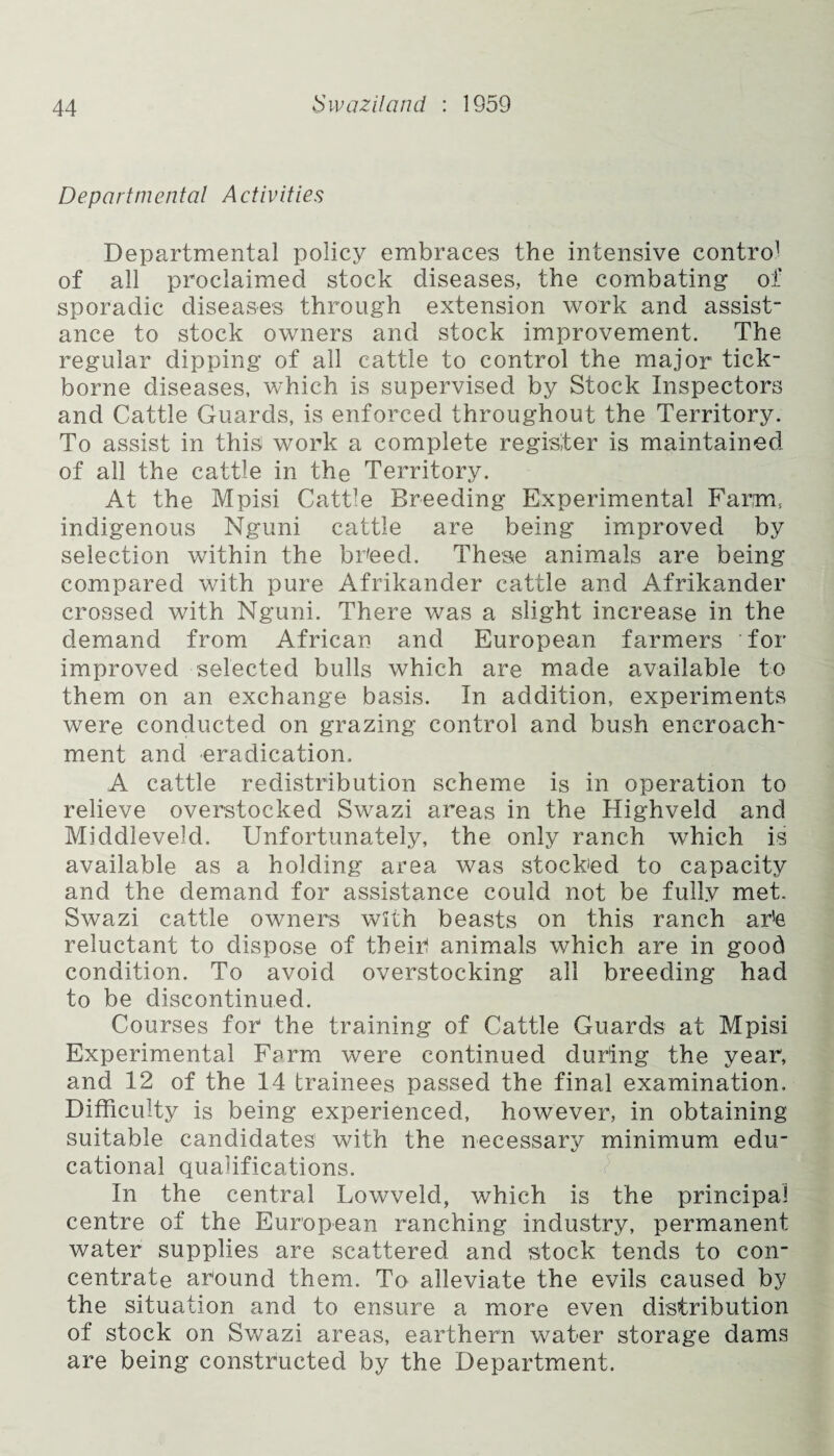 Departmental Activities Departmental policy embraces the intensive contro1 of all proclaimed stock diseases, the combating of sporadic diseases through extension work and assist¬ ance to stock owners and stock improvement. The regular dipping of all cattle to control the major tick- borne diseases, which is supervised by Stock Inspectors and Cattle Guards, is enforced throughout the Territory. To assist in this work a complete register is maintained of all the cattle in the Territory. At the Mpisi Catt]e Breeding Experimental Farm, indigenous Nguni cattle are being improved by selection within the breed. These animals are being compared with pure Afrikander cattle and Afrikander crossed with Nguni. There was a slight increase in the demand from African and European farmers for improved selected bulls which are made available to them on an exchange basis. In addition, experiments were conducted on grazing control and bush encroach¬ ment and eradication. A cattle redistribution scheme is in operation to relieve overstocked Swazi areas in the Highveld and Middleveld. Unfortunately, the only ranch which is available as a holding area was stocked to capacity and the demand for assistance could not be fully met. Swazi cattle owners with beasts on this ranch ar!e reluctant to dispose of their) animals which are in good condition. To avoid overstocking all breeding had to be discontinued. Courses for the training of Cattle Guards at Mpisi Experimental Ferm were continued during the year, and 12 of the 14 trainees passed the final examination. Difficulty is being experienced, however, in obtaining suitable candidates’ with the necessary minimum edu¬ cational qualifications. In the central Lowveld, which is the principal centre of the European ranching industry, permanent water supplies are scattered and stock tends to con¬ centrate around them. To alleviate the evils caused by the situation and to ensure a more even distribution of stock on Swazi areas, earthern water storage dams are being constructed by the Department.
