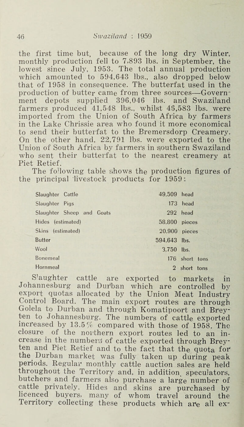 the first time but, because of the long dry Winter, monthly production fell to 7,893 lbs. in September, the lowest since July, 1953. The total annual production which amounted to 594,643 lbs., also dropped below that of 1958 in consequence. The butterfat used in the production of butter came from three sources—Govern¬ ment depots supplied 396,046 lbs. and Swaziland farmers produced 41,548 lbs., whilst 48,583 lbs. were imported from the Union of South Africa by farmers in the Lake Chrissie area who found it more economical to send their butterfat to the Bremersdorp Creamery. On the other hand, 22,791 lbs. were exported to the Union of South Africa by farmers in s/outhern Swaziland who sent their butterfat to the nearest creamery at Piet Retief. The following table shows the production figures of the principal livestock products for 1959: Slaughter Cattle Slaughter Pigs Slaughter Sheep and Goats Hides (estimated) Skins (estimated) Butter Wool Bonemeal 49,509 head 173 head 292 head 58,800 pieces 20,900 pieces 594,643 lbs. 3,750 lbs. 176 short tons Hornmeal 2 short tons S^ughter cattle are exported to markets in Johannesburg and Dufban which are controlled by export quotas allocated by the Union Meat Industry Control Board. The main export routes; are through Golela to Durban and through Komatipoort and Brey- ten to Johannesburg. The numbers of cattle exported increased by 13.5% compared with those of 1958. The closure of the northern export routes led to an in¬ crease in the number'd of cattle exported through Brey- ten and Piet Retief and to the fact that the quota for the. Durban market was fully taken up during peak periods. Regular monthly cattle auction sales are held throughout the Territory and, in addition speculators, butchers and farmers also purchase a large number of cattle privately. Hides and skins are purchased by licenced buyers, many of whom travel around the Territory collecting these products which are all ex-