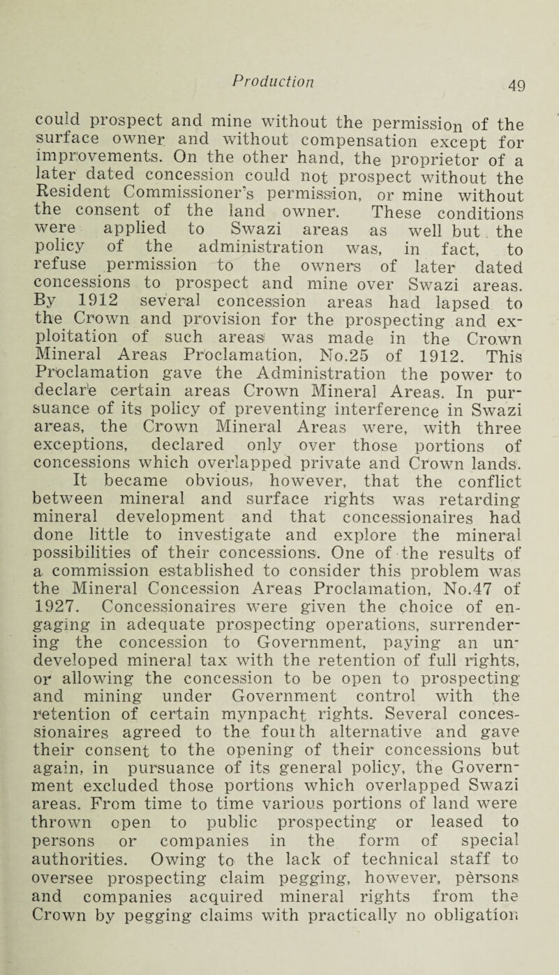 could prospect and mine without the permission of the surface owner and without compensation except for improvements. On the other hand, the proprietor of a later dated concession could not prospect without the Resident Commissioner’s permission, or mine without the consent of the land owner. These conditions were applied to Swazi areas as well but . the policy of the administration was, in fact, to refuse permission to the owners of later dated concessions to prospect and mine over Swazi areas. By 1912 several concession areas had lapsed to the Crown and provision for the prospecting and ex¬ ploitation of such areas was made in the Crown Mineral Areas Proclamation, No.25 of 1912. This Proclamation gave the Administration the power to declar'e certain areas Crown Mineral Areas. In pur¬ suance of its policy of preventing interference in Swazi areas, the Crown Mineral Areas were, with three exceptions, declared only over those portions of concessions which overlapped private and Crown lands. It became obvious, however, that the conflict between mineral and surface rights was retarding mineral development and that concessionaires had done little to investigate and explore the mineral possibilities of their concessions. One of the results of a commission established to consider this problem was the Mineral Concession Areas Proclamation, No.47 of 1927. Concessionaires were given the choice of en¬ gaging in adequate prospecting operations, surrender¬ ing the concession to Government, paying an urn developed mineral tax with the retention of full rights, or allowing the concession to be open to prospecting and mining under Government control with the retention of certain mynpacht rights. Several conces¬ sionaires agreed to the. fouith alternative and gave their consent to the opening of their concessions but again, in pursuance of its general policy, the Govern¬ ment excluded those portions which overlapped Swazi areas. From time to time various portions of land were thrown open to public prospecting or leased to persons or companies in the form of special authorities. Owing to the lack of technical staff to oversee prospecting claim pegging, however, persons and companies acquired mineral rights from the Crown by pegging claims with practically no obligation