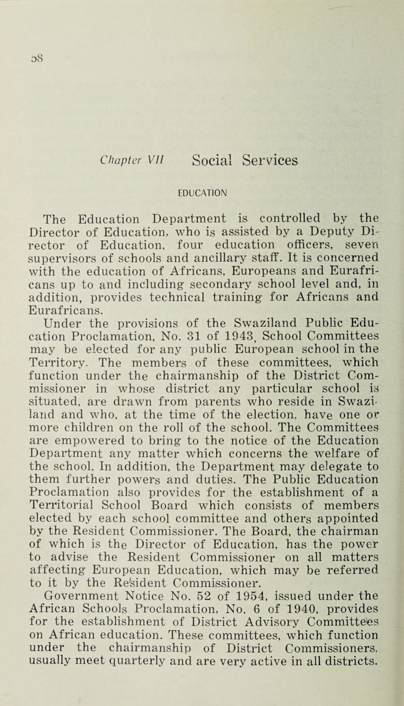 Chapter vu Social Services EDUCATION The Education Department is controlled by the Director of Education, who is assisted by a Deputy Di¬ rector of Education, four education officers, seven supervisors of schools and ancillary staff. It is concerned with the education of Africans, Europeans and Eurafri- cans up to and including secondary school level and, in addition, provides technical training for Africans and Eurafricans. Under the provisions of the Swaziland Public Edu¬ cation Proclamation, No. 31 of 1943, School Committees may be elected for any public European school in the Territory. The members of these committees, which function under the chairmanship of the District Com¬ missioner in whose district any particular school is situated, are drawn from parents who reside in Swazi¬ land and who, at the time of the election, have one or more children on the roll of the school. The Committees are empowered to bring to the notice of the Education Department any matter which concerns the welfare of the school. In addition, the Department may delegate to them further powers and duties. The Public Education Proclamation also provides for the establishment of a Territorial School Board which consists of members elected by each school committee and others appointed by the Resident Commissioner. The Board, the chairman of which is the Director of Education, has the power to advise the Resident Commissioner on all matters affecting European Education, which may be referred to it by the Resident Commissioner. Government Notice No. 52 of 1954, issued under the African Schools Proclamation, No. 6 of 1940, provides for the establishment of District Advisory Committees on African education. These committees, which function under the chairmanship of District Commissioners, usually meet quarterly and are very active in all districts.