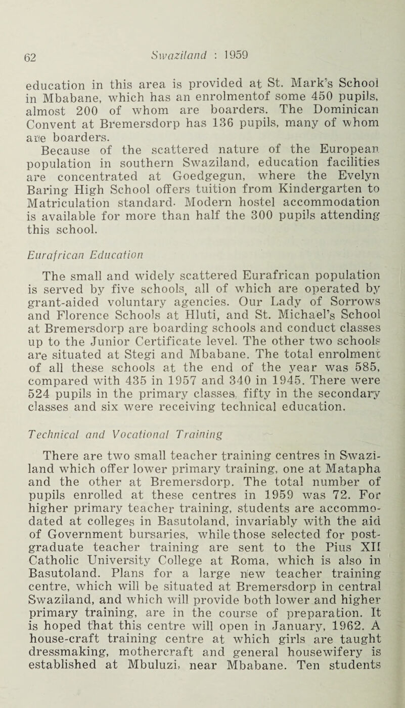 education in this area is provided at St. Mark’s School in Mbabane, which has an enrolmentof some 450 pupils, almost 200 of whom are boarders. The Dominican Convent at Bremersdorp has 136 pupils, many of whom arte boarders. Because of the scattered nature of the European population in southern Swaziland, education facilities are concentrated at Goedgegun, where the Evelyn Baring High School offers tuition from Kindergarten to Matriculation standard. Modern hostel accommodation is available for more than half the 300 pupils attending this school. Eurafrican Education The small and widely scattered Eurafrican population is served by five schools, all of which are operated by grant-aided voluntary agencies. Our Lady of Sorrows and Florence Schools at Hluti, and St. Michael’s School at Bremersdorp are boarding schools and conduct classes up to the Junior Certificate level. The other two schools are situated at Stegi and Mbabane. The total enrolment of all these schools at the end of the year was 585, compared with 435 in 1957 and 340 in 1945. There were 524 pupils in the primary classes, fifty in the secondary classes and six were receiving technical education. Technical and Vocational Training There are two small teacher training centres in Swazi¬ land which offer lower primary training, one at Matapha and the other at Bremersdorp. The total number of pupils enrolled at these centres in 1959 was 72. For higher primary teacher training, students are accommo¬ dated at colleges in Basutoland, invariably with the aid of Government bursaries, while those selected for post¬ graduate teacher training are sent to the Pius XII Catholic University College at Roma, which is also in Basutoland. Plans for a large new teacher training centre, which will be situated at Bremersdorp in central Swaziland, and which will provide both lower and higher primary training, are in the course of preparation. It is hoped that this centre will open in January, 1962. A house-craft training centre at which girls are taught dressmaking, mothercraft and general housewifery is established at Mbuluzi, near Mbabane. Ten students
