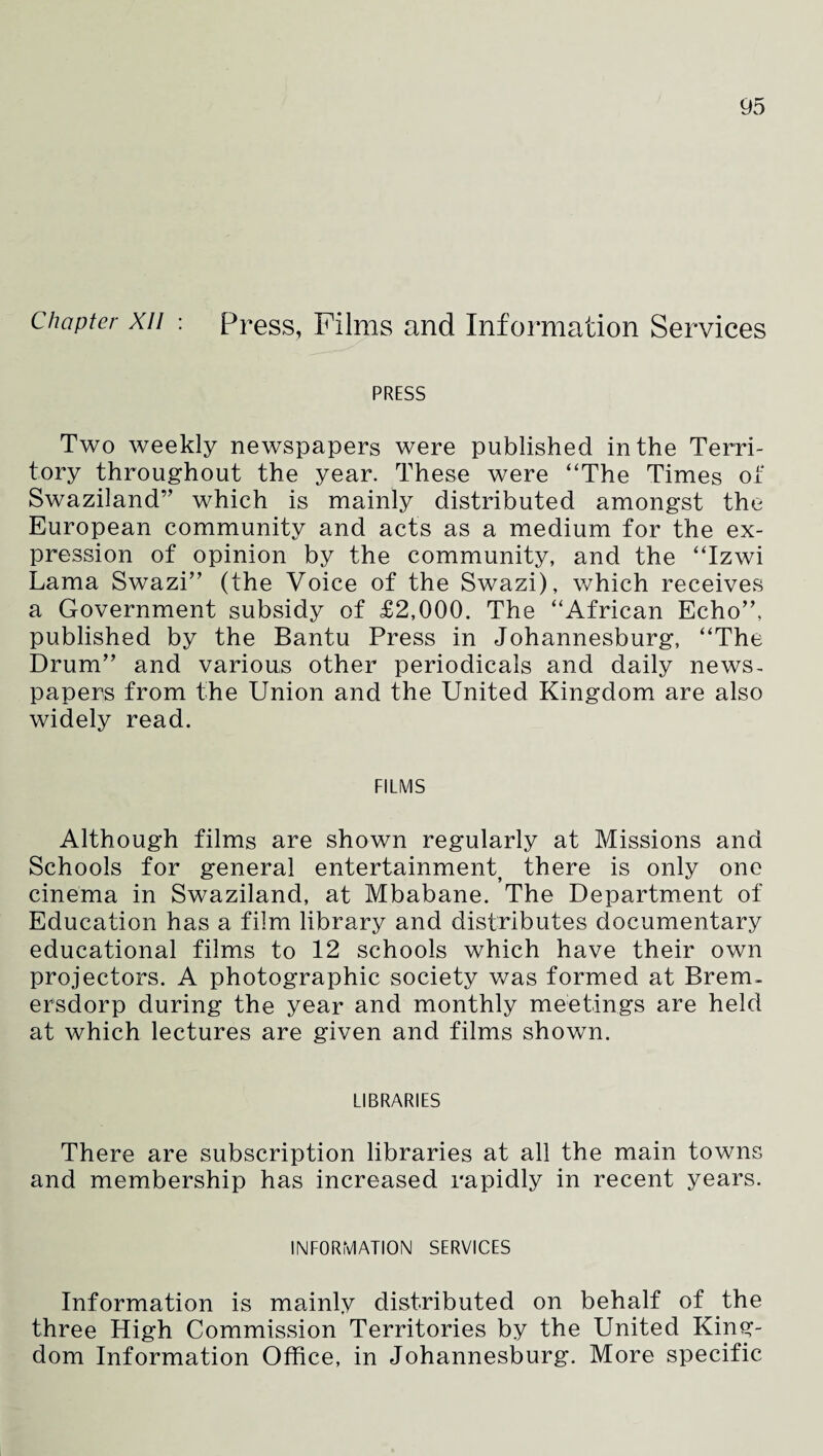 Chapter xn : Press, Films and Information Services PRESS Two weekly newspapers were published in the Terri¬ tory throughout the year. These were ‘The Times of Swaziland” which is mainly distributed amongst the European community and acts as a medium for the ex¬ pression of opinion by the community, and the “Izwi Lama Swazi” (the Voice of the Swazi), which receives a Government subsidy of £2,000. The “African Echo”, published by the Bantu Press in Johannesburg, “The Drum” and various other periodicals and daily news¬ papers from the Union and the United Kingdom are also widely read. FILMS Although films are shown regularly at Missions and Schools for general entertainment there is only one cinema in Swaziland, at Mbabane. The Department of Education has a film library and distributes documentary educational films to 12 schools which have their own projectors. A photographic society was formed at Brem. ersdorp during the year and monthly meetings are held at which lectures are given and films shown. LIBRARIES There are subscription libraries at all the main towns and membership has increased rapidly in recent years. INFORMATION SERVICES Information is mainly distributed on behalf of the three High Commission Territories by the United King¬ dom Information Office, in Johannesburg. More specific