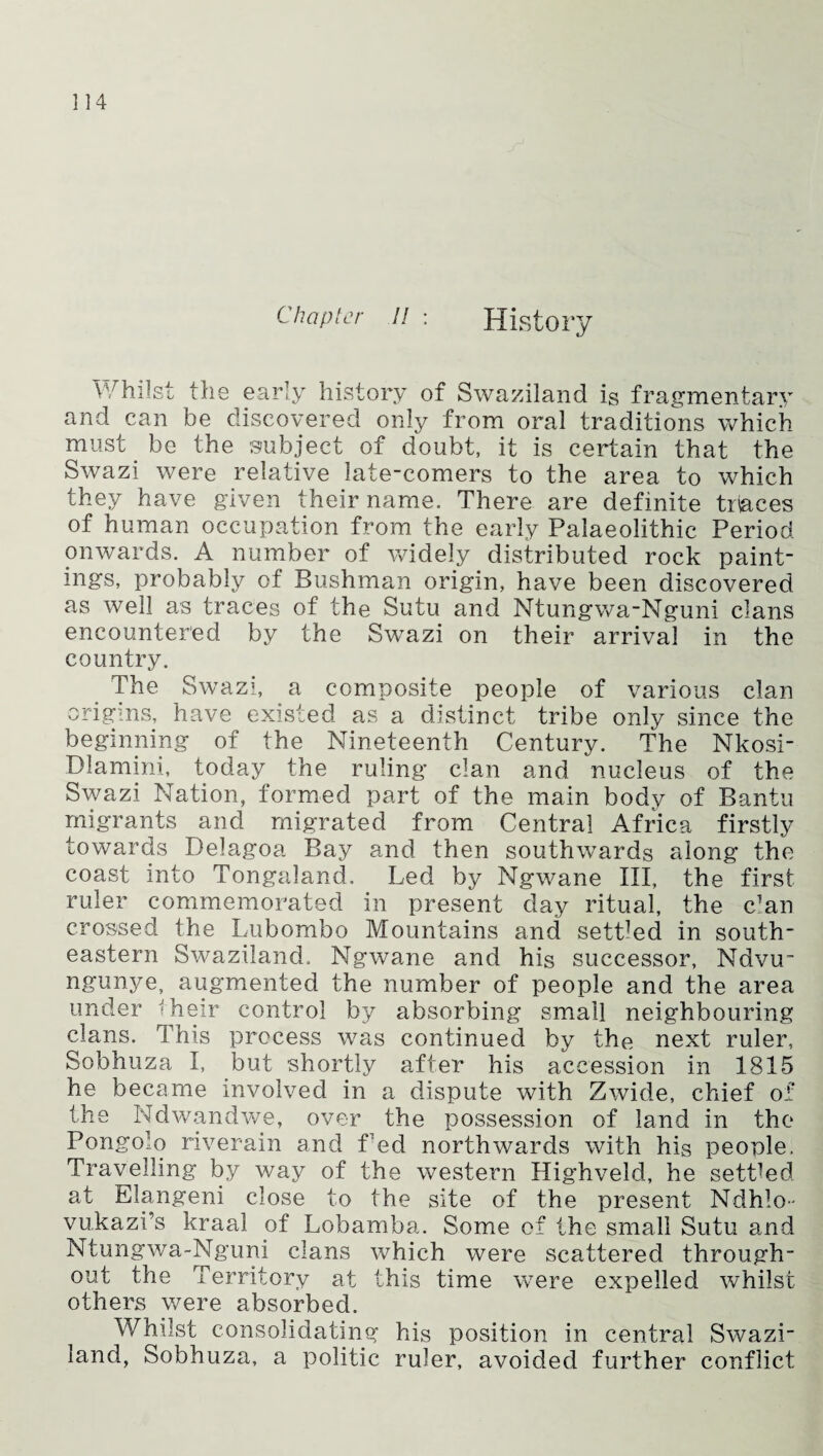 Chapter a : History Whilst the early history of Swaziland is fragmentary and can be discovered only from oral traditions which must be the subject of doubt, it is certain that the Swazi were relative late-comers to the area to which they have given their name. There are definite traces of human occupation from the early Palaeolithic Period onwards. A number of widely distributed rock paint¬ ings, probably of Bushman origin, have been discovered as well as traces of the Sutu and Ntungwa-Nguni clans encountered by the Swazi on their arrival in the country. The Swazi, a composite people of various clan origins, have existed as a distinct tribe only since the beginning of the Nineteenth Century. The Nkosi- Dlamini, today the ruling clan and nucleus of the Swazi Nation, formed part of the main body of Bantu migrants and migrated from Central Africa firstly towards Delagoa Bay and then southwards along the coast into Tongaland, Led by Ngwane III, the first ruler commemorated in present day ritual, the c’an crossed the Lubombo Mountains and settled in south¬ eastern Swaziland. Ngwane and his successor, Ndvu~ ngunye, augmented the number of people and the area under their control by absorbing small neighbouring clans. This process was continued by the next ruler, Sobhuza I, but shortly after his accession in 1815 he became involved in a dispute with Zwide, chief of the Ndwandwe, over the possession of land in the Pongolo riverain and f ed northwards with his people. Travelling by way of the western Highveld, he settled at Elangeni close to the site of the present Ndhlo- vukazi’s kraal of Lobamba. Some of the small Sutu and Ntungwa-Nguni clans which were scattered through¬ out the Territory at this time were expelled whilst others were absorbed. Whilst consolidating his position in central Swazi¬ land, Sobhuza, a politic ruler, avoided further conflict