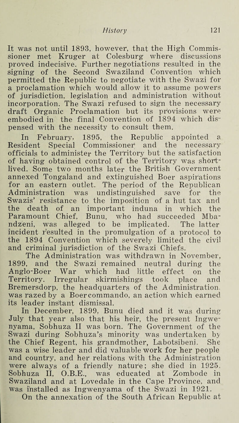 It was not until 1893, however, that the High Commis¬ sioner met Kruger at Colesburg where discussions proved indecisive. Further negotiations resulted in the signing of the Second Swaziland Convention which permitted the Republic to negotiate with the Swazi for a proclamation which would allow it to assume powers of jurisdiction, legislation and administration without incorporation. The Swazi refused to sign the necessary draft Organic Proclamation but its provisions were embodied in the final Convention of 1894 which dis pensed with the necessity to consult them. In February, 1895, the Republic appointed a Resident Special Commissioner and the necessary officials to administer the Territory but the satisfaction of having obtained control of the Territory was short¬ lived. Some two months later the British Government annexed Tongaland and extinguished Boer aspirations for an eastern outlet. The period of the Republican Administration was undistinguished save for the Swazis’ resistance to the imposition of a hut tax and the death of an important induna in which the Paramount Chief, Bunu, who had succeeded Mba- ndzeni, was alleged to be implicated. The latter incident resulted in the promulgation of a protocol to the 1894 Convention which severely limited the civil and criminal jurisdiction of the Swazi Chiefs. The Administration was withdrawn in November, 1899, and the Swazi remained neutral during the Anglo-Boer War which had little effect on the Territory. Irregular skirmishings took place and Bremersdorp, the headquarters of the Administration., was razed by a Boercommando, an action which earned its leader instant dismissal. In December, 1899, Bunu died and it was during July that year also that his heir, the present Ingwe- nyama, Sobhuza II was born. The Government of the Swazi during Sobhuza’s minority was undertaken by the Chief Regent, his grandmother, Labotsibeni. She was a wise leader and did valuable work for her people and country, and her relations with the Administration were always of a friendly nature; she died in 1925. Sobhuza II, O.B.E., was educated at Zombode in Swaziland and at Lovedale in the Cape Province, and was Installed as Ingwenyama of the Swazi in 1921. On the annexation of the South African Republic at