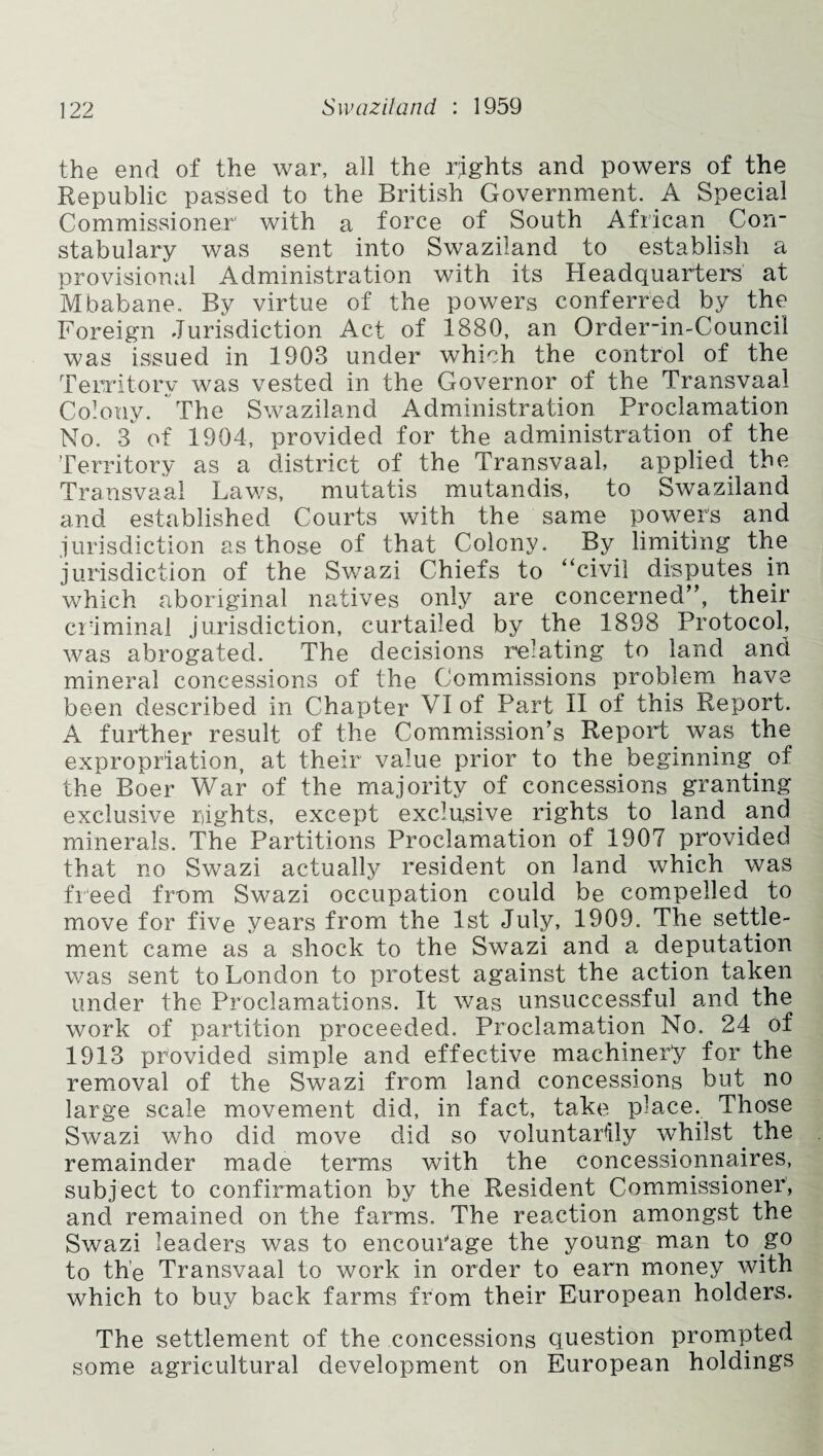 the end of the war, all the rights and powers of the Republic passed to the British Government. A Special Commissioner' with a force of South African Con¬ stabulary was sent into Swaziland to establish a provisional Administration with its Headquarters at Mbabane. By virtue of the powers conferred by the Foreign Jurisdiction Act of 1880, an Order-in-Council was issued in 1903 under which the control of the Territory was vested in the Governor of the Transvaal Colony. The Swaziland Administration Proclamation No. 3 of 1904, provided for the administration of the Territory as a district of the Transvaal, applied the Transvaal Laws, mutatis mutandis, to Swaziland and established Courts with the same powers and jurisdiction as those of that Colony. By limiting the jurisdiction of the Swazi Chiefs to “civil disputes in which aboriginal natives only are concerned”, their criminal jurisdiction, curtailed by the 1898 Protocol, was abrogated. The decisions relating to land and mineral concessions of the Commissions problem have been described in Chapter VI of Part II of this Report. A further result of the Commission’s Report was the expropriation, at their value prior to the beginning, of the Boer War of the majority of concessions granting exclusive rights, except exchisive rights to land and minerals. The Partitions Proclamation of 1907 provided that no Swazi actually resident on land which was freed from Swazi occupation could be compelled to move for five years from the 1st July, 1909. The settle¬ ment came as a shock to the Swazi and a deputation was sent to London to protest against the action taken under the Proclamations. It was unsuccessful and the work of partition proceeded. Proclamation No. 24 of 1913 provided simple and effective machinery for the removal of the Swazi from land concessions but no large scale movement did, in fact, take place. Those Swazi who did move did so voluntarily whilst. the remainder made terms with the concessionnaires, subject to confirmation by the Resident Commissioner, and remained on the farms. The reaction amongst the Swazi leaders was to encourage the young man to go to the Transvaal to work in order to earn money with which to buy back farms from their European holders. The settlement of the concessions question prompted some agricultural development on European holdings