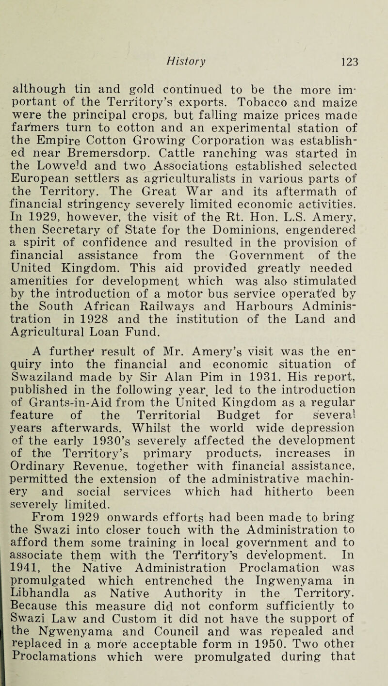 although tin and gold continued to be the more im¬ portant of the Territory’s exports. Tobacco and maize were the principal crops, but falling maize prices made farmers turn to cotton and an experimental station of the Empire Cotton Growing Corporation was establish¬ ed near Bremersdorp. Cattle ranching was started in the Lowveld and two Associations established selected European settlers as agriculturalists in various parts of the Territory. The Great War and its aftermath of financial stringency severely limited economic activities. In 1929, however, the visit of the Rt. Hon. L.S. Amery, then Secretary of State for the Dominions, engendered a spirit of confidence and resulted in the provision of financial assistance from the Government of the United Kingdom. This aid provided greatly needed amenities for development which was also stimulated bjr the introduction of a motor bus service operated by the South African Railways and Harbours Adminis¬ tration in 1928 and the institution of the Land and Agricultural Loan Fund. A further result of Mr. Amery’s visit was the en¬ quiry into the financial and economic situation of Swaziland made by Sir Alan Pirn in 1931. His report, published in the following year led to the introduction of Grants-in-Aid from the United Kingdom as a regular feature of the Territorial Budget for several years afterwards. Whilst the world wide depression of the early 1930’s severely affected the development of the Territory’s primary products, increases in Ordinary Revenue, together with financial assistance, permitted the extension of the administrative machin¬ ery and social services which had hitherto been severely limited. From 1929 onwards efforts had been made to bring the Swazi into closer touch with the Administration to afford them some training in local government and to associate them with the Territory’s development. In 1941, the Native Administration Proclamation was promulgated which entrenched the Ingwenyama in Libhandla as Native Authority in the Territory. Because this measure did not conform sufficiently to Swazi Law and Custom it did not have the support of the Ngwenyama and Council and was repealed and replaced in a mor’e acceptable form in 1950. Two other Proclamations which were promulgated during that