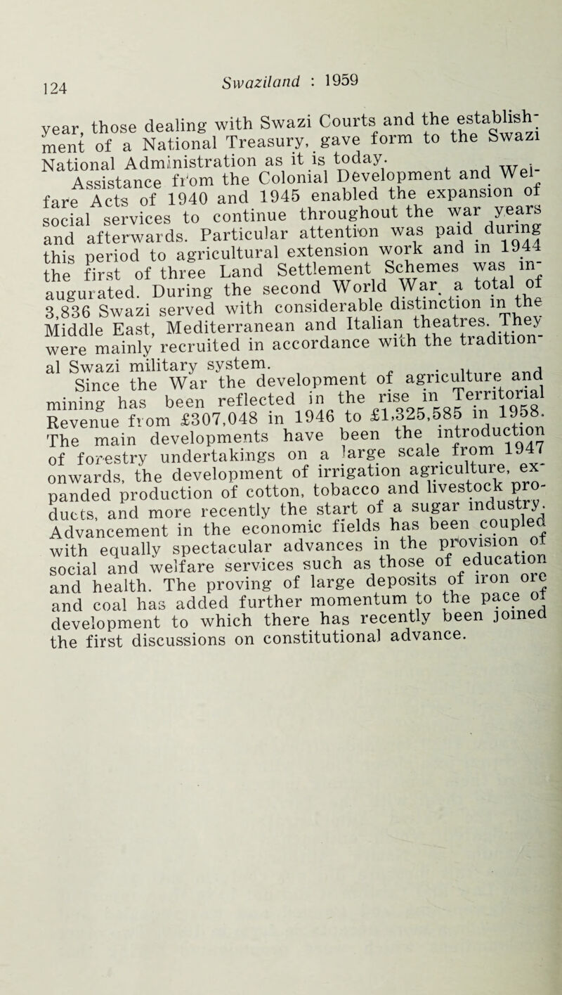 year, those dealing with Swazi Courts and the establish¬ ment of a National Treasury, gave form to the Swazi National Administration as it is today. Assistance fr'om the Colonial Development and Wei fare Acts of 1940 and 1945 enabled the expansion of social services to continue throughout the war years and afterwards. Particular attention was paid during this period to agricultural extension work and in 1944 the first of three Land Settlement Schemes was in¬ augurated. During the second World War. a total of 3,836 Swazi served with considerable distinction in t Middle East, Mediterranean and Italian theatres. 1 hey were mainly recruited in accordance with the tradition¬ al Swazi military system. . ,, H Since the War the development of agriculture and mining has been reflected in the “i Jcmtonal Revenue from £307,048 in 1946 to £1,325,585 in 1958. The main developments have been the introduction of forestry undertakings on a large scale from 19 7 onwards, the development of irrigation agriculture ex panded production of cotton, tobacco and livestock pro¬ ducts and more recently the start of a sugar industry. Advancement in the economic fields has been coupled with equally spectacular advances m the provision ot social and welfare services such as those of education and health. The proving of large deposits of iron ore and coal has added further momentum to the pace o- development to which there has recently been join the first discussions on constitutional advance.