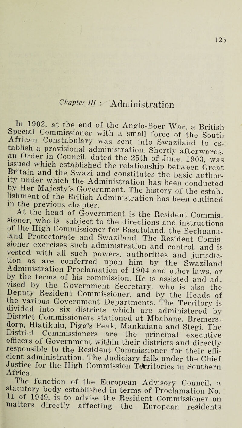 Chapter in ; Administration In 1902, at the end of the Anglo-Boer War, a British Special Commissioner with a small force of the South African Constabulary was sent into Swaziland to es¬ tablish a provisional administration. Shortly afterwards an Order m Council dated the 25th of June, 1903, was issued which established the relationship between Great Britain and the Swazi and constitutes the basic author¬ ity under which the Administration has been conducted by Her Majesty’s Government. The history of the estab¬ lishment of the British Administration has been outlined m the previous chapter. . At the head of Government is the Resident Commis¬ sioner, who is subject to the directions and instructions of the High Commissioner for Basutoland, the Bechuana- iand Protectorate and Swaziland. The Resident Comis sioner exercises such administration and control, and is vested with all such powers, authorities and jurisdic¬ tion as are conferred upon him by the Swaziland Administration Proclamation of 1904 and other laws, or by the terms of his commission. He is assisted and ad¬ vised by the Government Secretary, who is also the Deputy Resident Commissioner, and by the Heads of the various Government Departments. The Territory is divided into six districts which are administered by District Commissioners stationed at Mbabane, Bremers- dorp, Hlatikulu, Pigg’s Peak, Mankaiana and Stegi. The District Commissioners are the principal executive officers of Government within their districts and directly responsible to the Resident Commissioner for their effi¬ cient administration. The Judiciary falls under the Chief Justice for the High Commission Territories in Southern Africa. The function of the European Advisory Council a statutory body established in terms of Proclamation No. 11 of 1949, is to advise the Resident Commissioner on matters directly affecting the European residents