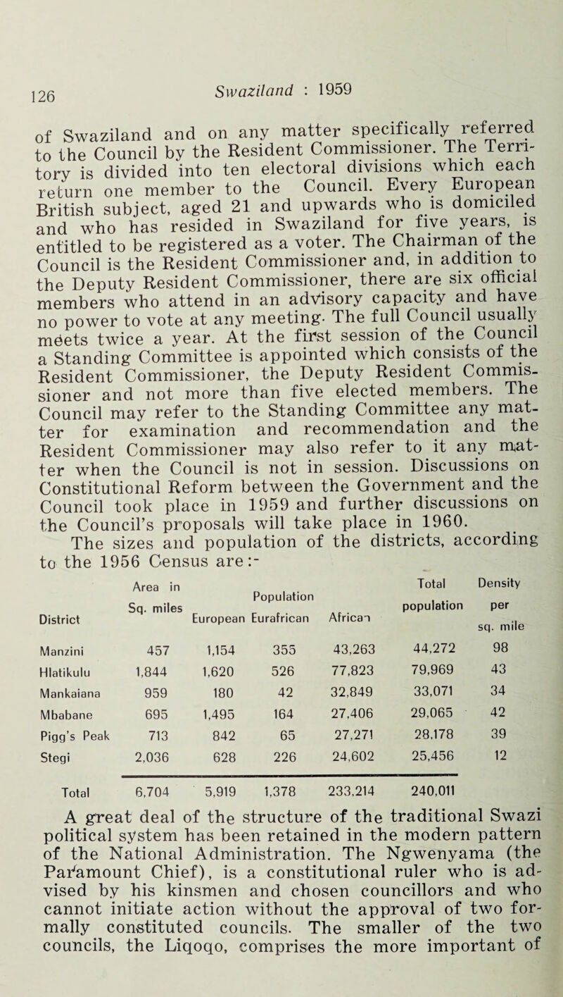 of Swaziland and on any matter specifically referred to the Council by the Resident Commissioner. The Terri¬ tory is divided into ten electoral divisions which each return one member to the Council. Every European British subject, aged 21 and upwards who is domiciled and who has resided in Swaziland for five years, is entitled to be registered as a voter. The Chairman of the Council is the Resident Commissioner and, in addition to the Deputy Resident Commissioner, there are six official members who attend in an advisory capacity and have no power to vote at any meeting- The full Council usually mdets twice a year. At the first session of the Council a Standing Committee is appointed which consists of the Resident Commissioner, the Deputy Resident Commis¬ sioner and not more than five elected members. The Council may refer to the Standing Committee any mat¬ ter for examination and recommendation and the Resident Commissioner may also refer to it any mat¬ ter when the Council is not in session. Discussions on Constitutional Reform between the Government and the Council took place in 1959 and further discussions on the Council’s proposals will take place in 1960. The sizes and population of the districts, according to the 1956 Census are •_ • District Area in Sq. miles Population European Eurafrican African Total population Density per sq. mile Manzini 457 1,154 355 43,263 44,272 98 Hlatikulu 1,844 1,620 526 77,823 79,969 43 Mankaiana 959 180 42 32,849 33,071 34 Mbabane 695 1,495 164 27,406 29,065 42 Pigg’s Peak 713 842 65 27,271 28,178 39 Stegi 2,036 628 226 24,602 25,456 12 Total 6,704 5,919 1,378 233,214 240,011 A great deal of the structure of the traditional Swazi political system has been retained in the modern pattern of the National Administration. The Ngwenyama (the Paramount Chief), is a constitutional ruler who is ad¬ vised by his kinsmen and chosen councillors and who cannot initiate action without the approval of two for¬ mally constituted councils. The smaller of the two councils, the Liqoqo, comprises the more important of