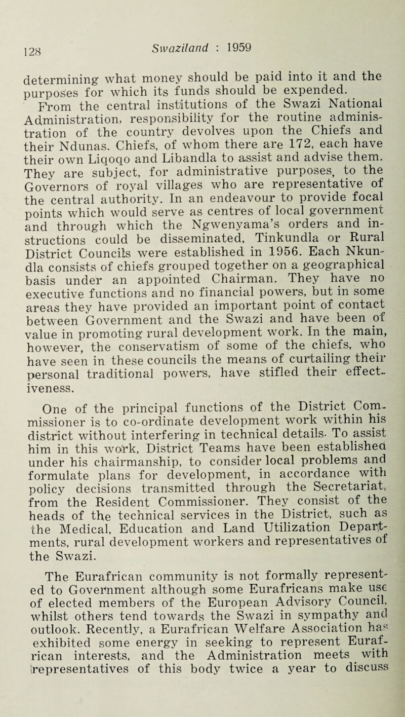 determining what money should be paid into it nnd the purposes for which its funds should be expended. From the central institutions of the Swazi National Administration, responsibility for the routine adminis¬ tration of the country devolves upon the Chiefs and their Ndunas. Chiefs, of whom there are 172, each have their own Liqoqo and Libandla to assist and advise them. They are subject, for administrative purposes, to the Governors of royal villages who are representative of the central authority. In an endeavour to provide focal points which would serve as centres of local government and through which the Ngwenyama’s orders and in¬ structions could be disseminated, Tinkundla or Rural District Councils were established in 1956. Each Nkun- dla consists of chiefs grouped together on a geographical basis under an appointed Chairman. They have no executive functions and no financial powers, but in some areas they have provided an important point of contact between Government and the Swazi and have been of value in promoting rural development work. In the main, however, the conservatism of some of the chiefs, who have seen in these councils the means of curtailing their personal traditional powers, have stifled their effect¬ iveness. One of the principal functions of the District Com¬ missioner is to co-ordinate development work within his district without interfering in technical details- To assist him in this work, District Teams have been established under his chairmanship, to consider local problems and formulate plans for development, in accordance with policy decisions transmitted through the Secretariat, from the Resident Commissioner. They consist of the heads of the technical services in the District, such as the Medical, Education and Land Utilization Depart¬ ments, rural development workers and representatives of the Swazi. The Eurafrican community is not formally represent¬ ed to Government although some Eurafricans make use of elected members of the European Advisory Council, whilst others tend towards the Swazi in sympathy and outlook. Recently, a Eurafrican Welfare Association hac’ exhibited some energy in seeking to represent Euraf¬ rican interests, and the Administration meets with (representatives of this body twice a year to discuss