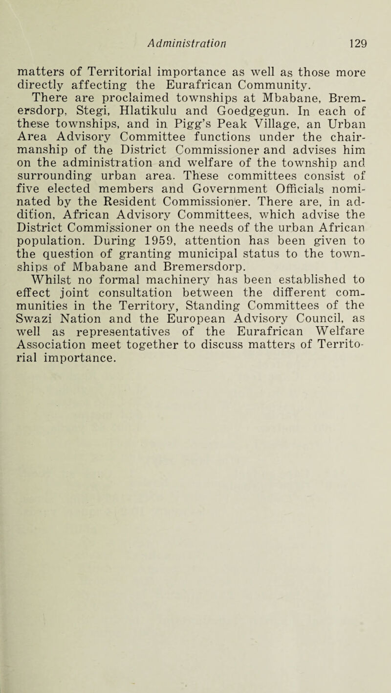matters of Territorial importance as well as those more directly affecting the Eurafrican Community. There are proclaimed townships at Mbabane, Bremu ersdorp, Stegi, Hlatikulu and Goedgegun. In each of these townships, and in Pigg’s Peak Village, an Urban Area Advisory Committee functions under the chair¬ manship of the District Commissioner and advises him on the administration and welfare of the township and surrounding urban area. These committees consist of five elected members and Government Officials nomi¬ nated by the Resident Commissioner. There are, in ad¬ dition, African Advisory Committees, which advise the District Commissioner on the needs of the urban African population. During 1959, attention has been given to the question of granting municipal status to the town¬ ships of Mbabane and Bremersdorp. Whilst no formal machinery has been established to effect joint consultation between the different com¬ munities in the Territory, Standing Committees of the Swazi Nation and the European Advisory Council, as well as representatives of the Eurafrican Welfare Association meet together to discuss matters of Territo¬ rial importance.
