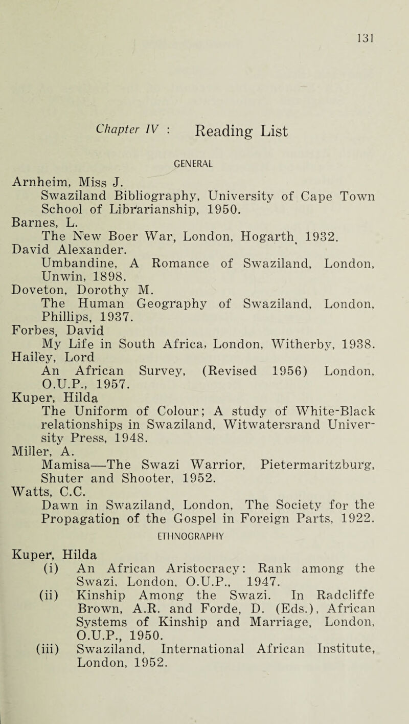 Chapter IV : Reading List GENERAL Arnheim, Miss J. Swaziland Bibliography, University of Cape Town School of Libharianship, 1950. Barnes, L. The New Boer War, London, Hogarth^ 1932. David Alexander. Umbandine, A Romance of Swaziland, London, Unwin, 1898. Doveton, Dorothy M. The Human Geography of Swaziland, London, Phillips, 1937. Forbes, David My Life in South Africa, London, Witherby, 1938. Hailey, Lord An African Survey, (Revised 1956) London, O.U.P., 1957. Kuper, Hilda The Uniform of Colour; A study of White-Black relationships in Swaziland, Witwatersrand Univer¬ sity Press, 1948. Miller, A. Mamisa—The Swazi Warrior, Pietermaritzburg, Shuter and Shooter, 1952. Watts, C.C. Dawn in Swaziland, London, The Society for the Propagation of the Gospel in Foreign Parts, 1922. ETHNOGRAPHY Kuper, Hilda (i) An African Aristocracy: Rank among the Swazi, London, O.U.P., 1947. (ii) Kinship Among the Swazi. In Radcliffe Brown, A.R. and Forde, D. (Eds.), African Systems of Kinship and Marriage, London, O.U.P., 1950. (iii) Swaziland, International African Institute, London, 1952.