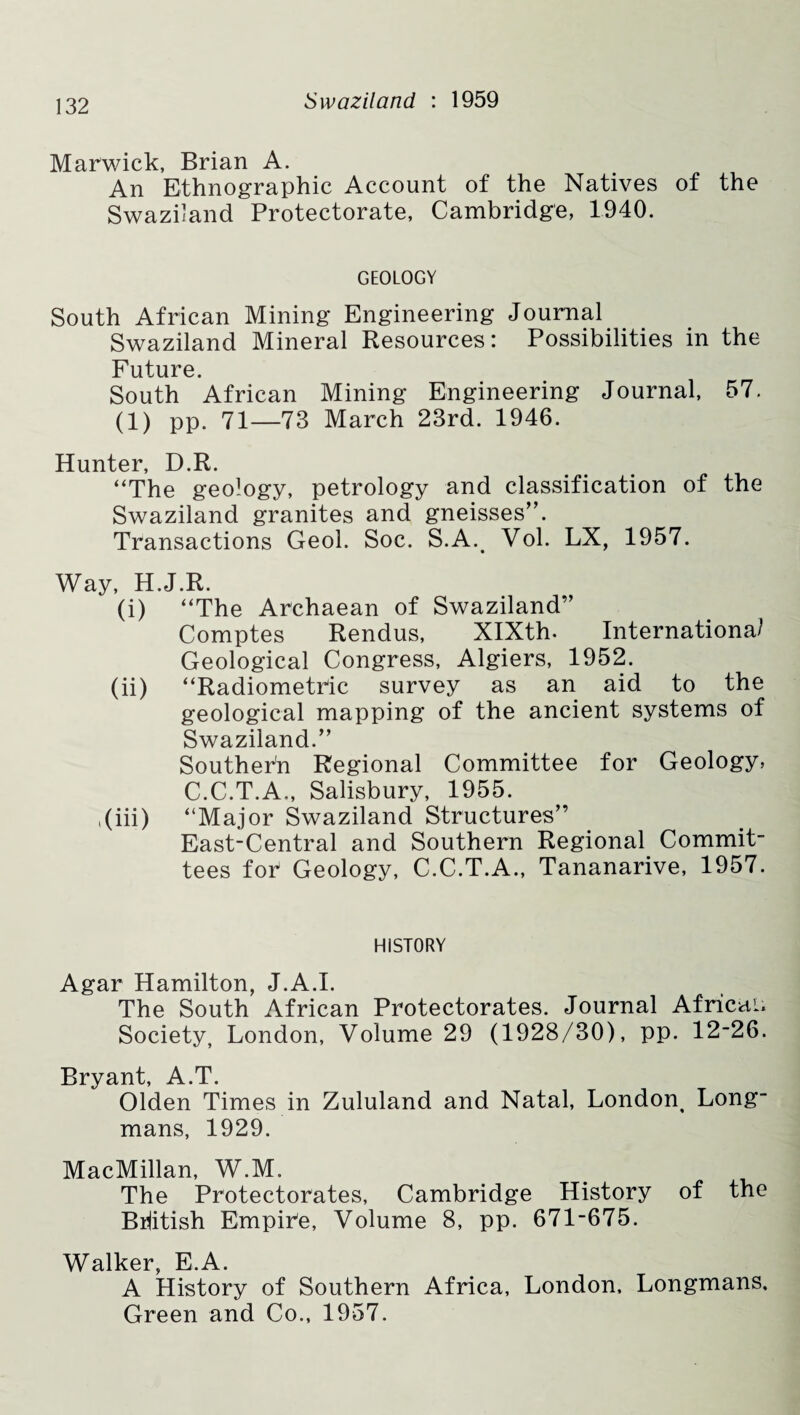 Marwick, Brian A. An Ethnographic Account of the Natives of the Swaziland Protectorate, Cambridge, 1940. GEOLOGY South African Mining Engineering Journal Swaziland Mineral Resources: Possibilities in the Future. South African Mining Engineering Journal, 57. (1) pp. 71—73 March 23rd. 1946. Hunter, D.R. “The geology, petrology and classification of the Swaziland granites and gneisses”. Transactions Geol. Soc. S.A. Vol. LX, 1957. Way, H.J.R. (i) “The Archaean of Swaziland” Comptes Rendus, XIXth. Internationa? Geological Congress, Algiers, 1952. (ii) “Radiometric survey as an aid to the geological mapping of the ancient systems of Swaziland.” Southern Regional Committee for Geology, C.C.T.A., Salisbury, 1955. ,(iii) “Major Swaziland Structures” East-Central and Southern Regional Commit¬ tees for Geology, C.C.T.A., Tananarive, 1957. HISTORY Agar Hamilton, J.A.I. The South African Protectorates. Journal African Society, London, Volume 29 (1928/30), pp. 12-26. Bryant, A.T. Olden Times in Zululand and Natal, London^ Long¬ mans, 1929. MacMillan, W.M. The Protectorates, Cambridge History of the British Empire, Volume 8, pp. 671-675. Walker, E.A. A History of Southern Africa, London, Longmans, Green and Co., 1957.