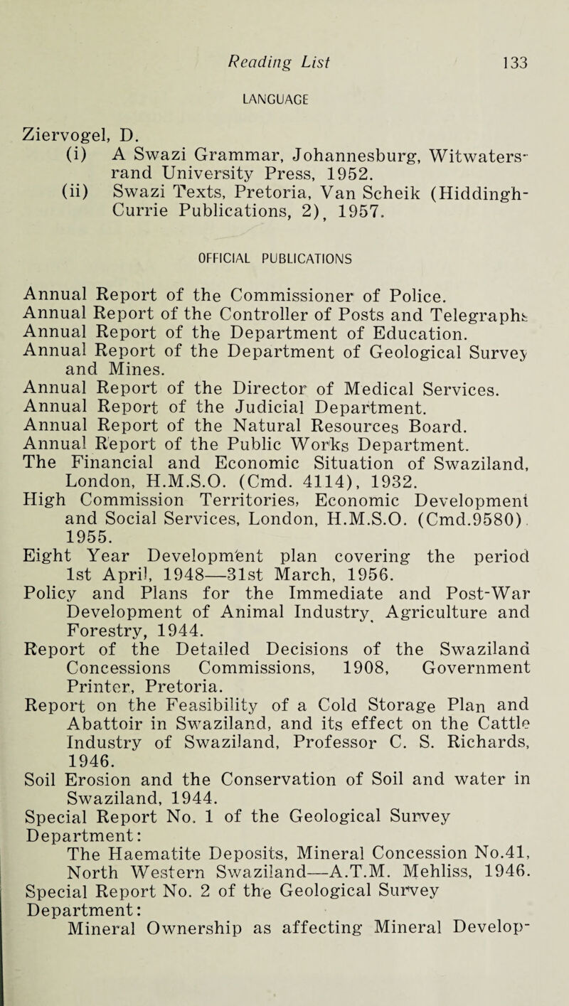 LANGUAGE Ziervogel, D. (i) A Swazi Grammar, Johannesburg, Witwaters- rand University Press, 1952. (ii) Swazi Texts, Pretoria, Van Scheik (Hiddingh- Currie Publications, 2) f 1957. OFFICIAL PUBLICATIONS Annual Report of the Commissioner of Police. Annual Report of the Controller of Posts and Telegraphs Annual Report of the Department of Education. Annual Report of the Department of Geological Survey and Mines. Annual Report of the Director of Medical Services. Annual Report of the Judicial Department. Annual Report of the Natural Resources Board. Annual Report of the Public Works Department. The Financial and Economic Situation of Swaziland, London, H.M.S.O. (Cmd. 4114), 1932. High Commission Territories, Economic Development and Social Services, London, H.M.S.O. (Cmd.9580) 1955. Eight Year Development plan covering the period 1st April, 1948—31st March, 1956. Policy and Plans for the Immediate and Post-War Development of Animal Industry Agriculture and Forestry, 1944. Report of the Detailed Decisions of the Swaziland Concessions Commissions, 1908, Government Printer, Pretoria. Report on the Feasibility of a Cold Storage Plan and Abattoir in Swaziland, and its effect on the Cattle Industry of Swaziland, Professor C. S. Richards, 1946. Soil Erosion and the Conservation of Soil and water in Swaziland, 1944. Special Report No. 1 of the Geological Survey Department: The Haematite Deposits, Mineral Concession No.41, North Western Swaziland—A.T.M. Mehliss, 1946. Special Report No. 2 of the Geological Survey Department: Mineral Ownership as affecting Mineral Develop-