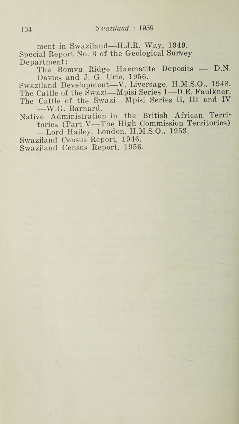 ment in Swaziland—H.J.R. Way, 1949. Special Report No. 3 of the Geological Surivey Department: The Bomvu Ridge Haematite Deposits — D.N. Davies and J. G. Urie, 1956. Swaziland Development—V. Liversage, H.M.S.O., 1948. The Cattle of the Swazi—Mpisi Series 1—D.E. Faulkner. The Cattle of the Swazi—Mpisi Series II, III and IV —W.G. Barnard. Native Administration in the British African Terri¬ tories (Part V—The High Commission Territories) —Lord Hailey, London, H.M.S.O., 1953. Swaziland Census Report, 1946. Swaziland Census Report, 1956.