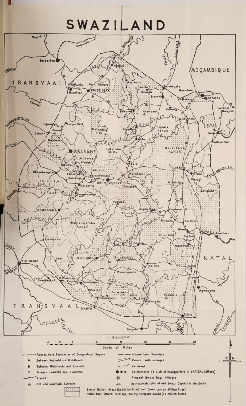 SWAZILAND rUipi- y v>-r' Barberloni \ / TRANSVAAL\A /, /■/■ x;i: <P N<)orini •\ / X /> ° ./* \ S' « / * * i 1 Maui wane. • - • i / A Emlembe Peak Timber*) \ . !v !-. ! . TS^I * ' . , _ / , ri‘ !■■■ L>-v 7K°rd4r^*fc 7 / V: %■ fHaveioc ;/0 \1 / v_: j:.::;; *[•>£ / c-.i y.r't:: i / i (MOQAMBIQUE \ \ Hpondwim ; :-.:::: trance V  '' Lou ren co • /Marques Tsi mbftU.hu I ■'■ ' * Sihoija Nkambeni j MV| Oshoek L./ • Bomvu f Mqkshan 1/ AjJjt1. j. r i U' . o « .. _ u . . » - j--.. n - «.wv. , . t:::/ T/T Ingwendja^ y^Forbes Reef J; ; ;(\__A ' * ' - *■ X ' ' !< 'Matin deli) Crpudfin •••’ 1:' hihv:7 eL/^: :i s- p\J : :\ ] \ GotJ • > 4 - ~ I£>. J^iHa v ^T. rTVSTT:::::::: l/ c ;:\ 1 f C./ . 4 .I \ Ldtot sKa Y. . j. . iA B A;N E/ tHi 1.1 • • ; V : V' ..... \ A v •• • • fA' J Ranch \. - N s u I u t a ne / )••••••• .Ranck •/ atom* Poet ^Adi Range! ba'/' IMti lane'. ; Lori teh Ve.ej.f /: ,rii::: » ;:::::v::::;: \Lukhu .Waf uiitm ! U s( u \ .vr'\ l\JL 1 - BREMERSOORpS-^. ? .?5^’9a __ ^^Malkern^ . . .. •'•'^^^Xiilw'ane'iL ^ MJX> .MX _ jVi AW K AI AN A \ ■ < r1- • • \S p«^r«V>j•:::::t ) i u'/. ujjz: ■ T \ . sr- : •T;'r» \ /MaVj l a ag at sV> a • - - >: . 6> u l u n 9 a ' Poort y-'-rPu i- /•/ ■ , --- .-■■■■) v/aiy s, W1 c^v..-; , ... : \\ ! ’• 'kPhifafir-'. 77^7:7;! V |: I Bar Circle , j ! i I j'■ ubombo • - I Wr. y <t£zf a iji iii 'B PC.Utile Bend^ Biq Bend) / ibercorn /Piat Retier * \ •0/^\ .r A ',Ji?ubutj7 l \ /• ■«/ v C^'i^Kr ' /.z  \ 6e9 e s •'«•/ HLkTI tyajj/ A :: vyi‘’.'l'°*k : ■ Tv p-.-.OA •v \ 'v; ^r> 'vx\ <yr A: 'S-'’ ■>-^A• • • •>' \ • / Mbulungwjne^~y\T- • .r-J ' 7 • ■ \S. i:: :r> ... ✓^•DwaSeni' /'.T—v * • ** :.: :v. ‘ >'■ ■. » !• .s.h‘.*«t>ien; ( ^;, '• ;.>\V ' _* f ' t Hluti1 v _ '7^rtMhlo*'heni V-^** . r ■+'T <j NATAL / - Nkondolo A :S TRANJSVAAL .V)/; Tihelibi Hlashwane Scale of Miles — — Approximate Boundaries of Geographical Regions - between Highveld and Middleveld Between Middleveld and Lowveld Between Lowveld and Lubombd ^Rivers Hill and Mountain Summits International Frpntiers Roads with mileages ^ +■■*-** Railways # • • Settlementc (6 District Headquarters in CAPITAL letters) Q Present Swaii Rogal Villages Approximate site of old Swan Capital in the South Swazi Nation Areas (?4 Million Acres) and Crown Land (o i Million Acres) Individual Tenure Hoidings; mainlg European-owned (t-9 Million Acres) T 1 N