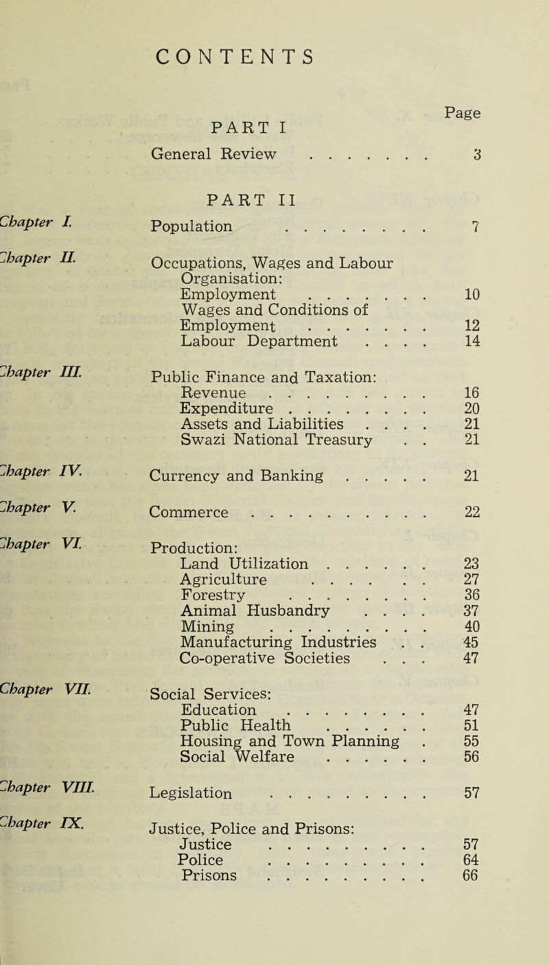 CONTENTS Page PART I General Review . 3 PART II Chapter I. Population 7 chapter II. Occupations, Wages and Labour Organisation: Employment . 10 Wages and Conditions of Employment . 12 Labour Department .... 14 chapter III. Public Finance and Taxation: Revenue. 16 Expenditure. 20 Assets and Liabilities .... 21 Swazi National Treasury . . 21 chapter IV. Currency and Banking. 21 chapter V. Commerce. 22 chapter VI. Production: Land Utilization. 23 Agriculture . 27 Forestry . 36 Animal Husbandry .... 37 Mining . 40 Manufacturing Industries . . 45 Co-operative Societies ... 47 Chapter VII. Social Services: Education . 47 Public Health . 51 Housing and Town Planning . 55 Social Welfare . 56 chapter VIII. Legislation . 57 chapter IX. Justice, Police and Prisons: Justice . 57 Police . 64 Prisons . 66