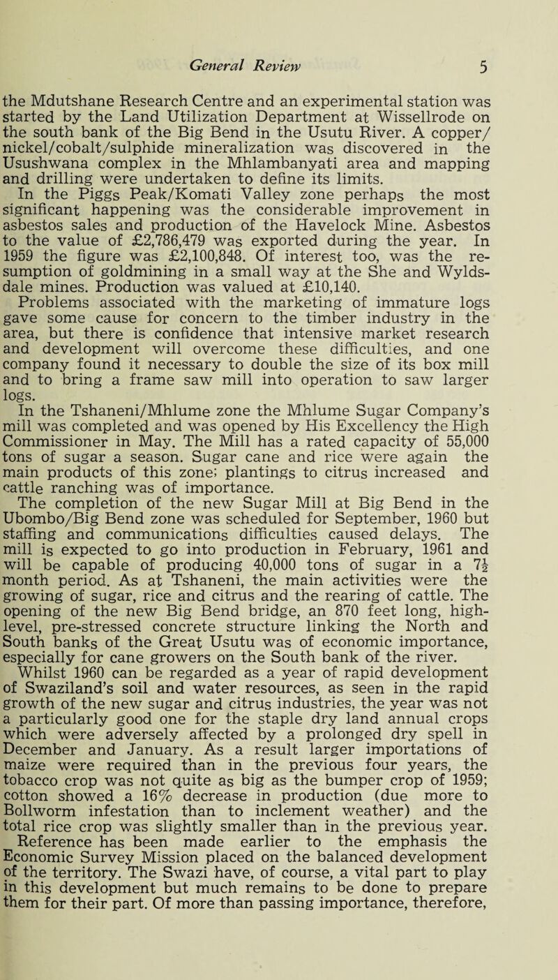 the Mdutshane Research Centre and an experimental station was started by the Land Utilization Department at Wissellrode on the south bank of the Big Bend in the Usutu River. A copper/ nickel/cobalt/sulphide mineralization was discovered in the Usushwana complex in the Mhlambanyati area and mapping and drilling were undertaken to define its limits. In the Piggs Peak/Komati Valley zone perhaps the most significant happening was the considerable improvement in asbestos sales and production of the Havelock Mine. Asbestos to the value of £2,786,479 was exported during the year. In 1959 the figure was £2,100,848. Of interest too, was the re¬ sumption of goldmining in a small way at the She and Wylds- dale mines. Production was valued at £10,140. Problems associated with the marketing of immature logs gave some cause for concern to the timber industry in the area, but there is confidence that intensive market research and development will overcome these difficulties, and one company found it necessary to double the size of its box mill and to bring a frame saw mill into operation to saw larger logs. In the Tshaneni/Mhlume zone the Mhlume Sugar Company’s mill was completed and was opened by His Excellency the High Commissioner in May. The Mill has a rated capacity of 55,000 tons of sugar a season. Sugar cane and rice were again the main products of this zone; plantings to citrus increased and cattle ranching was of importance. The completion of the new Sugar Mill at Big Bend in the Ubombo/Big Bend zone was scheduled for September, 1960 but staffing and communications difficulties caused delays. The mill is expected to go into production in February, 1961 and will be capable of producing 40,000 tons of sugar in a month period. As at Tshaneni, the main activities were the growing of sugar, rice and citrus and the rearing of cattle. The opening of the new Big Bend bridge, an 870 feet long, high- level, pre-stressed concrete structure linking the North and South banks of the Great Usutu was of economic importance, especially for cane growers on the South bank of the river. Whilst 1960 can be regarded as a year of rapid development of Swaziland’s soil and water resources, as seen in the rapid growth of the new sugar and citrus industries, the year was not a particularly good one for the staple dry land annual crops which were adversely affected by a prolonged dry spell in December and January. As a result larger importations of maize were required than in the previous four years, the tobacco crop was not quite as big as the bumper crop of 1959; cotton showed a 16% decrease in production (due more to Bollworm infestation than to inclement weather) and the total rice crop was slightly smaller than in the previous year. Reference has been made earlier to the emphasis the Economic Survey Mission placed on the balanced development of the territory. The Swazi have, of course, a vital part to play in this development but much remains to be done to prepare them for their part. Of more than passing importance, therefore,
