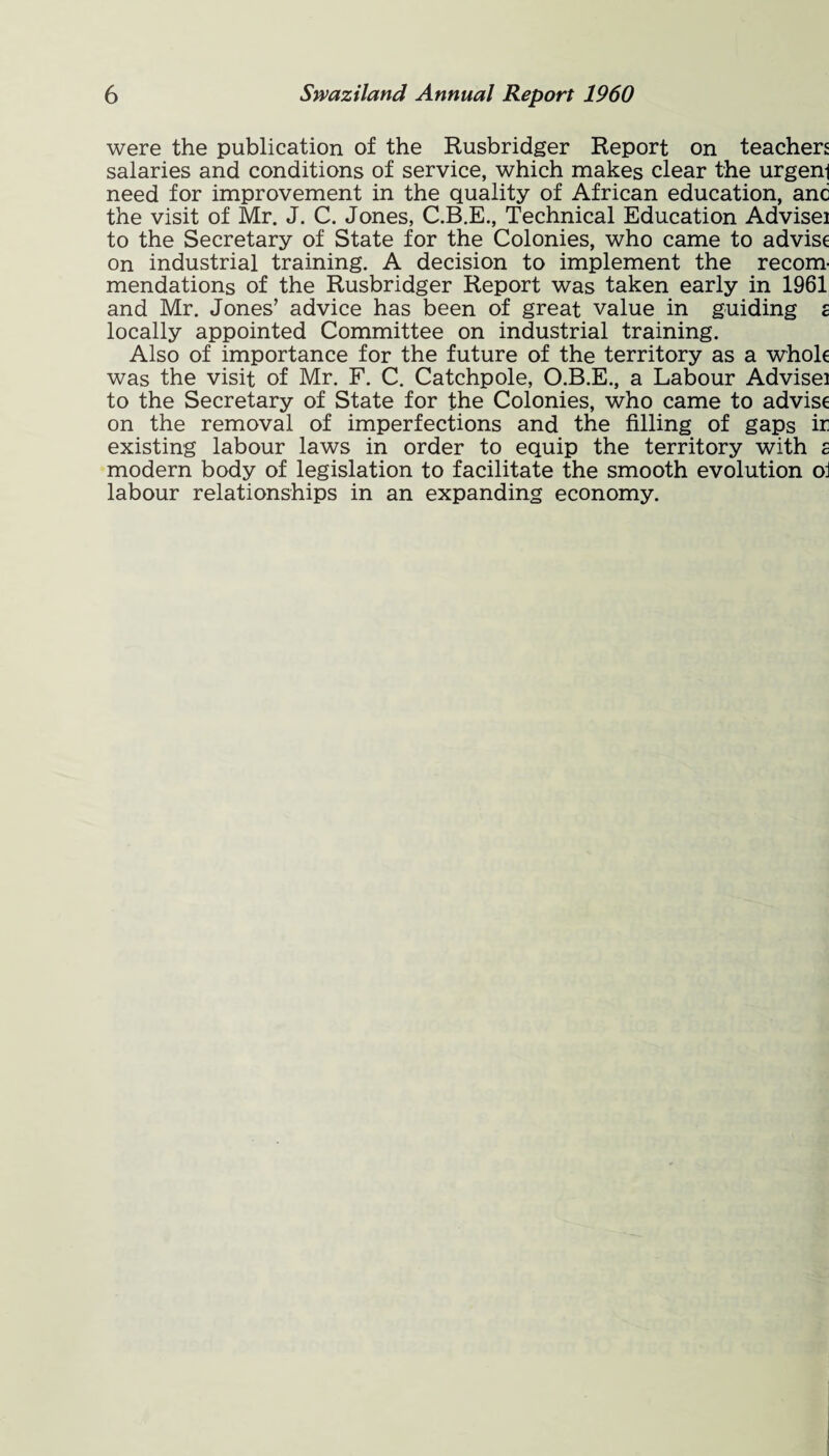 were the publication of the Rusbridger Report on teachers salaries and conditions of service, which makes clear the urgeni need for improvement in the quality of African education, anc the visit of Mr. J. C. Jones, C.B.E., Technical Education Advisei to the Secretary of State for the Colonies, who came to advise on industrial training. A decision to implement the recom¬ mendations of the Rusbridger Report was taken early in 1961 and Mr. Jones’ advice has been of great value in guiding a locally appointed Committee on industrial training. Also of importance for the future of the territory as a whole was the visit of Mr. F. C. Catchpole, O.B.E., a Labour Advisei to the Secretary of State for the Colonies, who came to advise on the removal of imperfections and the filling of gaps ir existing labour laws in order to equip the territory with a modern body of legislation to facilitate the smooth evolution oi labour relationships in an expanding economy.