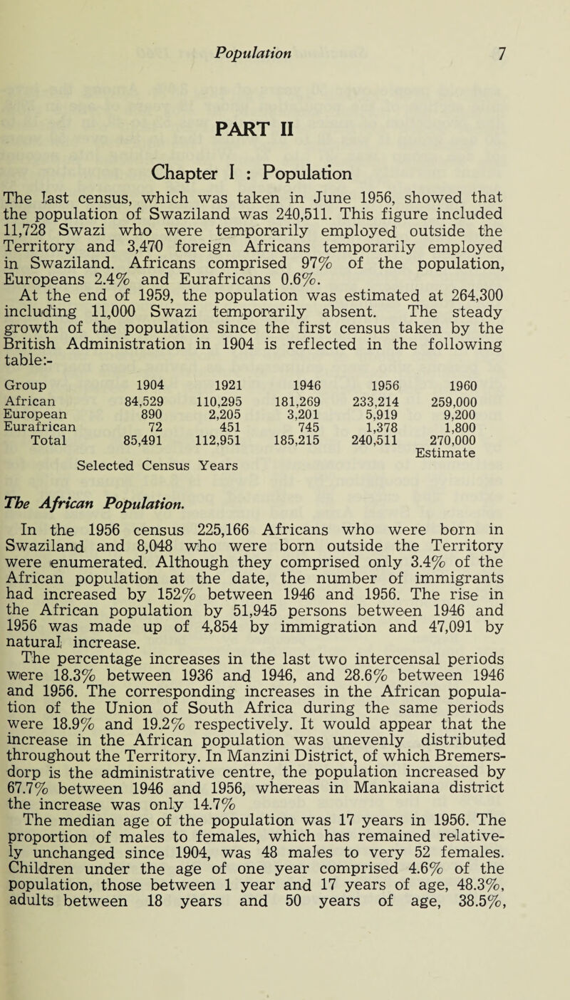 PART II Chapter I : Population The last census, which was taken in June 1956, showed that the population of Swaziland was 240,511. This figure included 11,728 Swazi who were temporarily employed outside the Territory and 3,470 foreign Africans temporarily employed in Swaziland. Africans comprised 97% of the population, Europeans 2.4% and Eurafricans 0.6%. At the end of 1959, the population was estimated at 264,300 including 11,000 Swazi temporarily absent. The steady growth of the population since the first census taken by the British Administration in 1904 is reflected in the following table Group 1904 1921 1946 1956 1960 African 84,529 110,295 181,269 233,214 259,000 European 890 2,205 3,201 5,919 9,200 Eurafrican 72 451 745 1,378 1,800 Total 85,491 112,951 185,215 240,511 270,000 Estimate Selected Census Years The African Population. In the 1956 census 225,166 Africans who were born in Swaziland and 8,048 who were born outside the Territory were enumerated. Although they comprised only 3.4% of the African population at the date, the number of immigrants had increased by 152% between 1946 and 1956. The rise in the African population by 51,945 persons between 1946 and 1956 was made up of 4,854 by immigration and 47,091 by natural increase. The percentage increases in the last two intercensal periods were 18.3% between 1936 and 1946, and 28.6% between 1946 and 1956. The corresponding increases in the African popula¬ tion of the Union of South Africa during the same periods were 18.9% and 19.2% respectively. It would appear that the increase in the African population was unevenly distributed throughout the Territory. In Manzini District, of which Bremers- dorp is the administrative centre, the population increased by 67.7% between 1946 and 1956, whereas in Mankaiana district the increase was only 14.7% The median age of the population was 17 years in 1956. The proportion of males to females, which has remained relative¬ ly unchanged since 1904, was 48 males to very 52 females. Children under the age of one year comprised 4.6% of the population, those between 1 year and 17 years of age, 48.3%, adults between 18 years and 50 years of age, 38.5%,