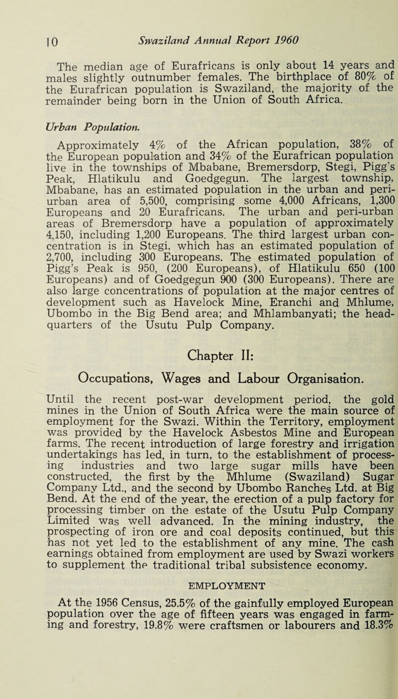 The median age of Eurafricans is only about 14 years and males slightly outnumber females. The birthplace of 80% of the Eurafrican population is Swaziland, the majority of the remainder being born in the Union of South Africa. Urban Population. Approximately 4% of the African population, 38% of the European population and 34% of the Eurafrican population live in the townships of Mbabane, Bremersdorp, Stegi, Pigg's Peak, Hlatikulu and Goedgegun. The largest township, Mbabane, has an estimated population in the urban and peri- urban area of 5,500, comprising some 4,000 Africans, 1,300 Europeans and 20 Eurafricans. The urban and peri-urban areas of Bremersdorp have a population of approximately 4,150, including 1,200 Europeans. The third largest urban con¬ centration is in Stegi, which has an estimated population of 2,700, including 300 Europeans. The estimated population of Pigg’s Peak is 950, (200 Europeans), of Hlatikulu 650 (100 Europeans) and of Goedgegun 900 (300 Europeans). There are also large concentrations of population at the major centres of development such as Havelock Mine, Eranchi and Mhlume, Ubombo in the Big Bend area; and Mhlambanyati; the head¬ quarters of the Usutu Pulp Company. Chapter II: Occupations, Wages and Labour Organisation. Until the recent post-war development period, the gold mines in the Union of South Africa were the main source of employment for the Swazi. Within the Territory, employment was provided by the Havelock Asbestos Mine and European farms. The recent introduction of large forestry and irrigation undertakings has led, in turn, to the establishment of process¬ ing industries and two large sugar mills have been constructed, the first by the Mhlume (Swaziland) Sugar Company Ltd., and the second by Ubombo Ranches Ltd. at Big Bend. At the end of the year, the erection of a pulp factory for processing timber on the estate of the Usutu Pulp Company Limited was well advanced. In the mining industry, the prospecting of iron ore and coal deposits continued, but this has not yet led to the establishment of any mine. The cash earnings obtained from employment are used by Swazi workers to supplement the traditional tribal subsistence economy. EMPLOYMENT At the 1956 Census, 25.5% of the gainfully employed European population over the age of fifteen years was engaged in farm¬ ing and forestry, 19.8% were craftsmen or labourers and 18.3%