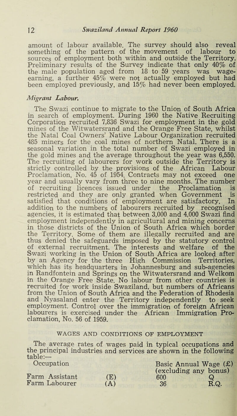 amount of labour available. The survey should also reveal something of the pattern of the movement of labour to sources of employment both within and outside the Territory. Preliminary results of the Survey indicate that only 40% of the male population aged from 18 to 59 years was wage¬ earning, a further 45% were not actually employed but had been employed previously, and 15% had never been employed. Migrant Labour. The Swazi continue to migrate to the Union of South Africa in search of employment. During 1960 the Native Recruiting Corporation recruited 7,836 Swazi for employment in the gold mines of the Witwatersrand and the Orange Free State, whilst the Natal Coal Owners’ Native Labour Organization recruited 485 miners for the coal mines of northern Natal. There is a seasonal variation in the total number of Swazi employed in the gold mines and the average throughout the year was 6,550. The recruiting of labourers for work outside the Territory is strictly controlled by the provisions of the African Labour Proclamation, No. 45 of 1954. Contracts may not exceed one year and usually vary from three to nine months. The number of recruiting licences issued under the Proclamation is restricted and they are only granted when Government is satisfied that conditions of employment are satisfactory. In addition to the numbers of labourers recruited by recognised agencies, it is estimated that between 3,000 and 4,000 Swazi find employment independently in agricultural and mining concerns in those districts of the Union of South Africa which border the Territory. Some of them are illegally recruited and are thus denied the safeguards imposed by the statutory control of external recruitment. The interests and welfare of the Swazi working in the Union of South Africa are looked after by an Agency for the three High Commission Territories, which has its headquarters in Johannesburg and sub-agencies in Randfontein and Springs on the Witwatersrand and Welkom in the Orange Free State. No labour from other countries is recruited for work inside Swaziland, but numbers of Africans from the Union of South Africa and the Federation of Rhodesia and Nyasaland enter the Territory independently to seek employment. Control over the immigration of foreign African labourers is exercised under the African Immigration Pro¬ clamation, No. 56 of 1959. WAGES AND CONDITIONS OF EMPLOYMENT The average rates of wages paid in typical occupations and the principal industries and services are shown in the following table:— Occupation Farm Assistant Farm Labourer (E) (A) Basic Annual Wage (£) (excluding any bonus) 600 36 Q R.Q.