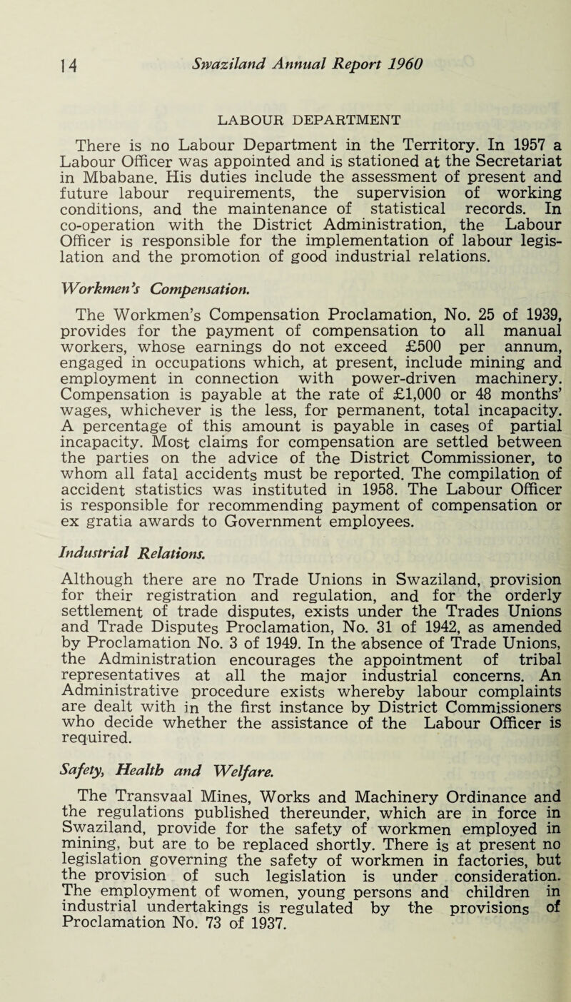 LABOUR DEPARTMENT There is no Labour Department in the Territory. In 1957 a Labour Officer was appointed and is stationed at the Secretariat in Mbabane. His duties include the assessment of present and future labour requirements, the supervision of working conditions, and the maintenance of statistical records. In co-operation with the District Administration, the Labour Officer is responsible for the implementation of labour legis¬ lation and the promotion of good industrial relations. Workmen *s Compensation. The Workmen’s Compensation Proclamation, No. 25 of 1939, provides for the payment of compensation to all manual workers, whose earnings do not exceed £500 per annum, engaged in occupations which, at present, include mining and employment in connection with power-driven machinery. Compensation is payable at the rate of £1,000 or 48 months’ wages, whichever is the less, for permanent, total incapacity. A percentage of this amount is payable in cases of partial incapacity. Most claims for compensation are settled between the parties on the advice of the District Commissioner, to whom all fatal accidents must be reported. The compilation of accident statistics was instituted in 1958. The Labour Officer is responsible for recommending payment of compensation or ex gratia awards to Government employees. Industrial Relations. Although there are no Trade Unions in Swaziland, provision for their registration and regulation, and for the orderly settlement of trade disputes, exists under the Trades Unions and Trade Disputes Proclamation, No. 31 of 1942, as amended by Proclamation No. 3 of 1949. In the absence of Trade Unions, the Administration encourages the appointment of tribal representatives at all the major industrial concerns. An Administrative procedure exists whereby labour complaints are dealt with in the first instance by District Commissioners who decide whether the assistance of the Labour Officer is required. Safety>, Health and Welfare. The Transvaal Mines, Works and Machinery Ordinance and the regulations published thereunder, which are in force in Swaziland, provide for the safety of workmen employed in mining, but are to be replaced shortly. There is at present no legislation governing the safety of workmen in factories, but the provision of such legislation is under consideration. The employment of women, young persons and children in industrial undertakings is regulated by the provisions of Proclamation No. 73 of 1937.