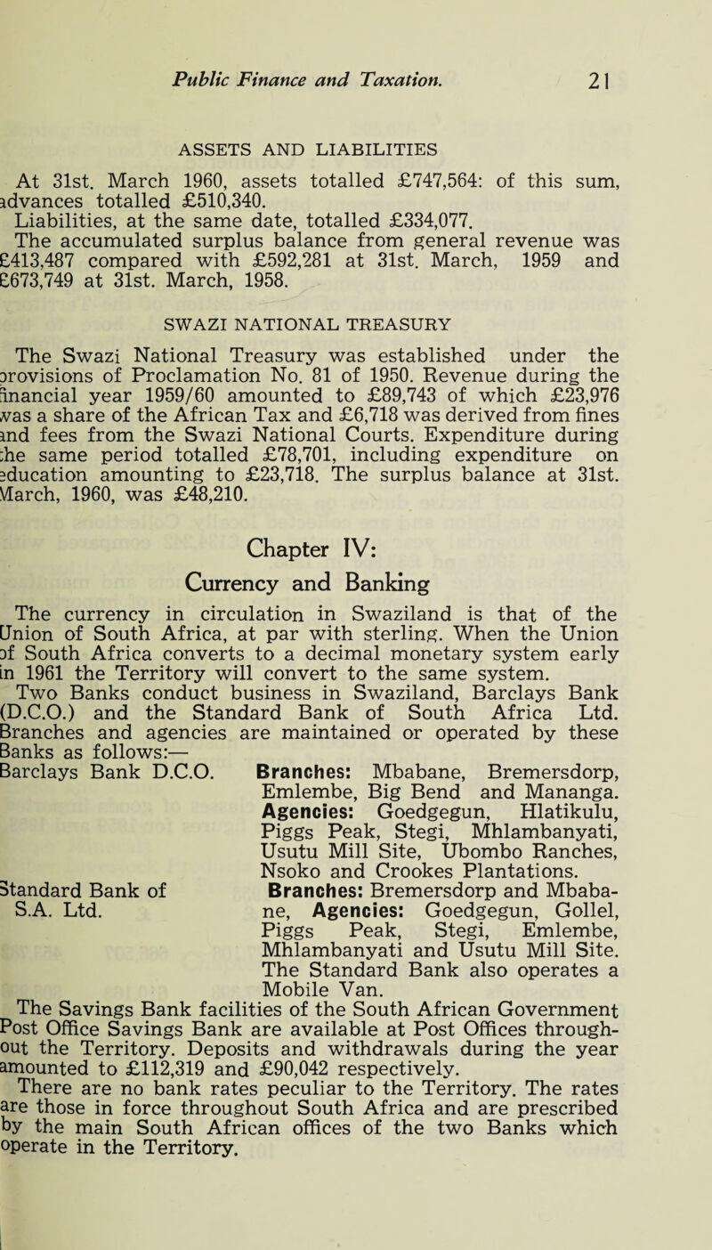 ASSETS AND LIABILITIES At 31st. March 1960, assets totalled £747,564: of this sum, advances totalled £510,340. Liabilities, at the same date, totalled £334,077. The accumulated surplus balance from general revenue was £413,487 compared with £592,281 at 31st. March, 1959 and £673,749 at 31st. March, 1958. SWAZI NATIONAL TREASURY The Swazi National Treasury was established under the arovisions of Proclamation No. 81 of 1950. Revenue during the inancial year 1959/60 amounted to £89,743 of which £23,976 vas a share of the African Tax and £6,718 was derived from fines md fees from the Swazi National Courts. Expenditure during ;he same period totalled £78,701, including expenditure on education amounting to £23,718. The surplus balance at 31st. Vlarch, 1960, was £48,210. Barclays Bank D.C.O. Chapter IV: Currency and Banking The currency in circulation in Swaziland is that of the Union of South Africa, at par with sterling. When the Union af South Africa converts to a decimal monetary system early in 1961 the Territory will convert to the same system. Two Banks conduct business in Swaziland, Barclays Bank (D.C.O.) and the Standard Bank of South Africa Ltd. Branches and agencies are maintained or operated by these Banks as follows Branches: Mbabane, Bremersdorp, Emlembe, Big Bend and Mananga. Agencies: Goedgegun, Hlatikulu, Piggs Peak, Stegi, Mhlambanyati, Usutu Mill Site, Ubombo Ranches, Nsoko and Crookes Plantations. Branches: Bremersdorp and Mbaba¬ ne, Agencies: Goedgegun, Gollel, Piggs Peak, Stegi, Emlembe, Mhlambanyati and Usutu Mill Site. The Standard Bank also operates a Mobile Van. The Savings Bank facilities of the South African Government Post Office Savings Bank are available at Post Offices through¬ out the Territory. Deposits and withdrawals during the year amounted to £112,319 and £90,042 respectively. There are no bank rates peculiar to the Territory. The rates are those in force throughout South Africa and are prescribed by the main South African offices of the two Banks which operate in the Territory. Standard Bank of S.A. Ltd.