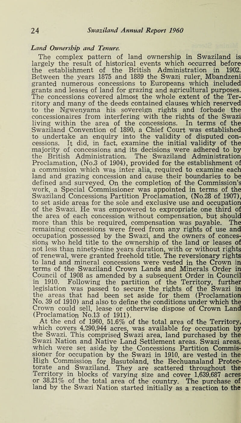 Land Ownership and Tenure. The complex pattern of land ownership in Swaziland is largely the result of historical events which occurred before the establishment of the British Administration in 1902. Between the years 1875 and 1889 the Swazi ruler, Mbandzeni granted numerous concessions to Europeans which included grants and leases of land for grazing and agricultural purposes. The concessions covered almost the whole extent of the Ter¬ ritory and many of the deeds contained clauses which reserved to the Ngwenyama his sovereign rights and forbade the concessionaires from interfering with the rights of the Swazi living within the area of the concessions. In terms of the Swaziland Convention of 1890, a Chief Court was established to undertake an enquiry into the validity of disputed con¬ cessions. It did, in fact, examine the initial validity of the majority of concessions and its decisions were adhered to by the British Administration. The Swaziland Administration Proclamation, (No.3 of 1904), provided for the establishment of a commission which was inter alia, required to examine each land and grazing concession and cause their boundaries to be defined and surveyed. On the completion of the Commission’s work, a Special Commissioner was appointed in terms of the Swaziland Concessions Partition Proclamation, (No.28 of 1907), to set aside areas for the sole and exclusive use and occupation of the Swazi. He was empowered to expropriate one third of the area of each concession without compensation, but should more than this be required, compensation was payable. The remaining concessions were freed from any rights of use and occupation possessed by the Swazi, and the owners of conces¬ sions who held title to the ownership of the land or leases of not less than ninety-nine years duration, with or without rights of renewal, were granted freehold title. The reversionary rights to land and mineral concessions were vested in the Crown in terms of the Swaziland Crown Lands and Minerals Order in Council of 1908 as amended by a subsequent Order in Council in 1910. Following the partition of the Territory, further legislation was passed to secure the rights of the Swazi in the areas that had been set aside for them (Proclamation No. 39 of 1910) and also to define the conditions under which the Crown could sell, lease or otherwise dispose of Crown Land (Proclamation No.13 of 1911). At the end of 1960, 51.6% of the total area of the Territory, which covers 4,290,944 acres, was available for occupation by the Swazi. This comprised Swazi area, land purchased by the Swazi Nation and Native Land Settlement areas. Swazi areas, which were set aside by the Concessions Partition Commis¬ sioner for occupation by the Swazi in 1910, are vested in the High Commission for Basutoland, the Bechuanaland Protec¬ torate and Swaziland. They are scattered throughout the Territory in blocks of varying size and cover 1,639,687 acres or 38.21% of the total area of the country. The purchase of land by the Swazi Nation started initially as a reaction to the