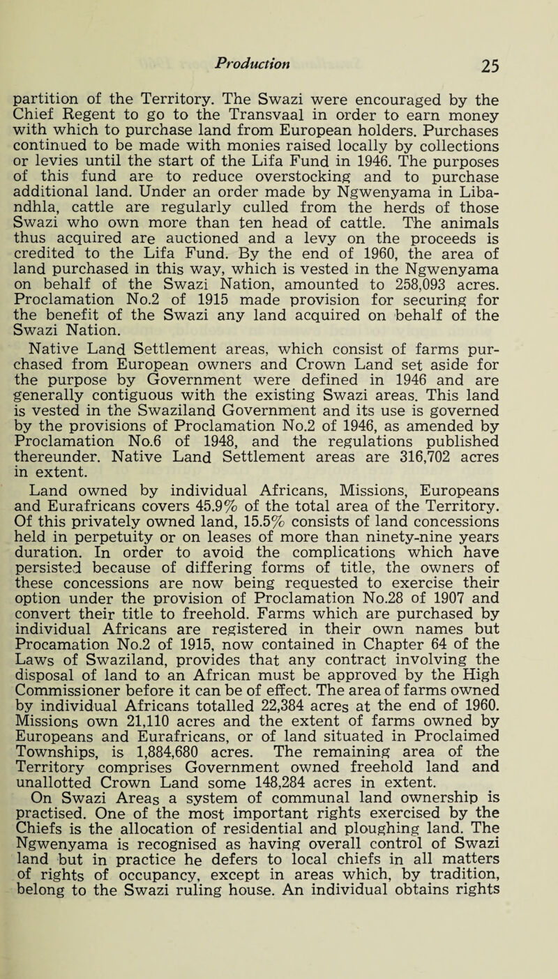 partition of the Territory. The Swazi were encouraged by the Chief Regent to go to the Transvaal in order to earn money with which to purchase land from European holders. Purchases continued to be made with monies raised locally by collections or levies until the start of the Lifa Fund in 1946. The purposes of this fund are to reduce overstocking and to purchase additional land. Under an order made by Ngwenyama in Liba- ndhla, cattle are regularly culled from the herds of those Swazi who own more than ten head of cattle. The animals thus acquired are auctioned and a levy on the proceeds is credited to the Lifa Fund. By the end of 1960, the area of land purchased in this way, which is vested in the Ngwenyama on behalf of the Swazi Nation, amounted to 258,093 acres. Proclamation No.2 of 1915 made provision for securing for the benefit of the Swazi any land acquired on behalf of the Swazi Nation. Native Land Settlement areas, which consist of farms pur¬ chased from European owners and Crown Land set aside for the purpose by Government were defined in 1946 and are generally contiguous with the existing Swazi areas. This land is vested in the Swaziland Government and its use is governed by the provisions of Proclamation No.2 of 1946, as amended by Proclamation No.6 of 1948, and the regulations published thereunder. Native Land Settlement areas are 316,702 acres in extent. Land owned by individual Africans, Missions, Europeans and Eurafricans covers 45.9% of the total area of the Territory. Of this privately owned land, 15.5% consists of land concessions held in perpetuity or on leases of more than ninety-nine years duration. In order to avoid the complications which have persisted because of differing forms of title, the owners of these concessions are now being requested to exercise their option under the provision of Proclamation No.28 of 1907 and convert their title to freehold. Farms which are purchased by individual Africans are registered in their own names but Procamation No.2 of 1915, now contained in Chapter 64 of the Laws of Swaziland, provides that any contract involving the disposal of land to an African must be approved by the High Commissioner before it can be of effect. The area of farms owned by individual Africans totalled 22,384 acres at the end of 1960. Missions own 21,110 acres and the extent of farms owned by Europeans and Eurafricans, or of land situated in Proclaimed Townships, is 1,884,680 acres. The remaining area of the Territory comprises Government owned freehold land and unallotted Crown Land some 148,284 acres in extent. On Swazi Areas a system of communal land ownership is practised. One of the most important rights exercised by the Chiefs is the allocation of residential and ploughing land. The Ngwenyama is recognised as having overall control of Swazi land but in practice he defers to local chiefs in all matters of rights of occupancy, except in areas which, by tradition, belong to the Swazi ruling house. An individual obtains rights