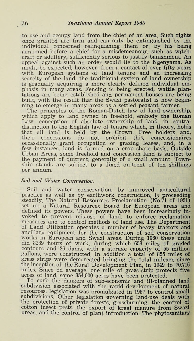 to use and occupy land from the chief of an area. Such rights once granted are firm and can only be extinguished by the individual concerned relinquishing them or by his being arraigned before a chief for a misdemeanour, such as witch¬ craft or adultery, sufficiently serious to justify banishment. An appeal against such an order would lie to the Ngenyama. As might be expected, however, from a contact of over fifty years with European systems of land tenure and an increasing scarcity of the land, the traditional system of land ownership is gradually acquiring a more clearly defined individual em¬ phasis in many areas. Fencing is being erected, wattle plan¬ tations are being established and permanent houses are being built, with the result that the Swazi pastoralist is now begin¬ ning to emerge in many areas as a settled peasant farmer. The principles of the Roman-Dutch law of land ownership, which apply to land owned in freehold, embody the Roman Law conception of absolute ownership of land in contra¬ distinction to the English law of tenure which, in theory, holds that all land is held by the Crown. Free holders and, their concessions do not prohibit this, concessionaires occassionally grant occupation or grazing leases, and, in a few instances, land is farmed on a crop share basis. Outside Urban Areas, some freehold and concession land is subject to the payment of quitrent, generally of a small amount. Town¬ ship stands are subject to a fixed quitrent of ten shillings per annum. Soil and Water Conservation. Soil and water conservation, by improved agricultural practice as well as by earthwork construction, is proceeding steadily. The Natural Resources Proclamation (No.71 of 1951) set up a Natural Resources Board for European areas and defined its powers. These powers have been increasingly in¬ voked to prevent mis-use of land, to enforce reclamation measures and to control methods of land use. The Department of Land Utilization operates a number of heavy tractors and ancillary equipment for the construction of soil conservation works in European and Swazi areas. During 1960 these units did 8289 hours of work, during which 658 miles of graded contours and 26 dams, with a storage capacity of 55 million gallons, were constructed. In addition a total of 855 miles of grass strips were demarcated bringing the total mileage since the inception of the Rural Development Plan, in 1949 to 70,716 miles. Since on average, one mile of grass strip protects five acres of land, some 354,000 acres have been protected. To curb the dangers of sub-economic and ill-planned land subdivision associated with the rapid development of natural resources, legislation was promulgated in 1957 to control small subdivisions. Other legislation governing land-use deals with the protection of private forests, grassburning, the control of cotton insect pests, the export of kraal manure from Swazi areas, and the control of plant introduction. The phytosanitary