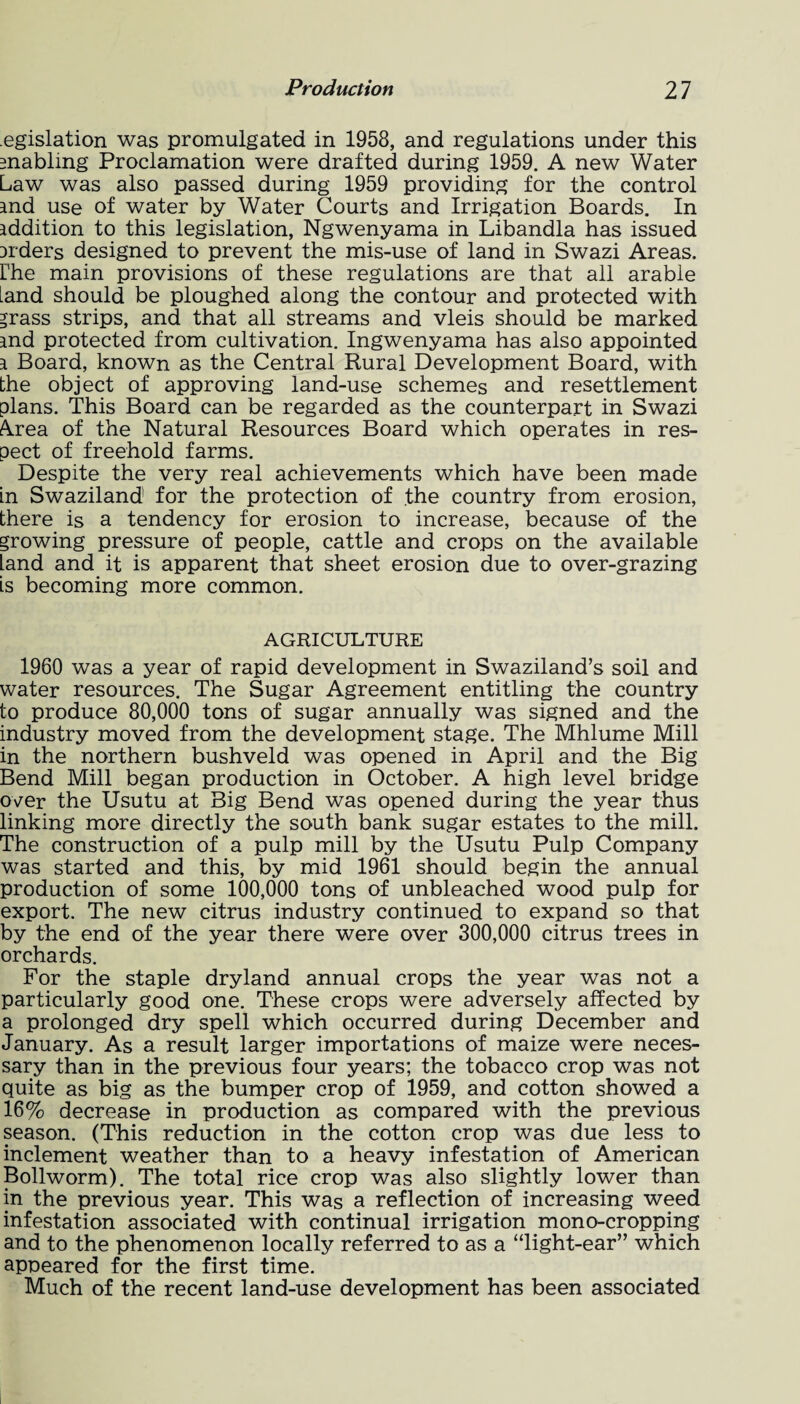 egislation was promulgated in 1958, and regulations under this enabling Proclamation were drafted during 1959. A new Water Law was also passed during 1959 providing for the control and use of water by Water Courts and Irrigation Boards. In addition to this legislation, Ngwenyama in Libandla has issued aiders designed to prevent the mis-use of land in Swazi Areas, the main provisions of these regulations are that all arable [and should be ploughed along the contour and protected with *rass strips, and that all streams and vleis should be marked and protected from cultivation. Ingwenyama has also appointed a Board, known as the Central Rural Development Board, with the object of approving land-use schemes and resettlement plans. This Board can be regarded as the counterpart in Swazi A.rea of the Natural Resources Board which operates in res¬ pect of freehold farms. Despite the very real achievements which have been made in Swaziland for the protection of the country from erosion, there is a tendency for erosion to increase, because of the growing pressure of people, cattle and crops on the available land and it is apparent that sheet erosion due to over-grazing is becoming more common. AGRICULTURE 1960 was a year of rapid development in Swaziland’s soil and water resources. The Sugar Agreement entitling the country to produce 80,000 tons of sugar annually was signed and the industry moved from the development stage. The Mhlume Mill in the northern bushveld was opened in April and the Big Bend Mill began production in October. A high level bridge over the Usutu at Big Bend was opened during the year thus linking more directly the south bank sugar estates to the mill. The construction of a pulp mill by the Usutu Pulp Company was started and this, by mid 1961 should begin the annual production of some 100,000 tons of unbleached wood pulp for export. The new citrus industry continued to expand so that by the end of the year there were over 300,000 citrus trees in orchards. For the staple dryland annual crops the year was not a particularly good one. These crops were adversely affected by a prolonged dry spell which occurred during December and January. As a result larger importations of maize were neces¬ sary than in the previous four years; the tobacco crop was not quite as big as the bumper crop of 1959, and cotton showed a 16% decrease in production as compared with the previous season. (This reduction in the cotton crop was due less to inclement weather than to a heavy infestation of American Bollworm). The total rice crop was also slightly lower than in the previous year. This was a reflection of increasing weed infestation associated with continual irrigation mono-cropping and to the phenomenon locally referred to as a “light-ear” which appeared for the first time. Much of the recent land-use development has been associated