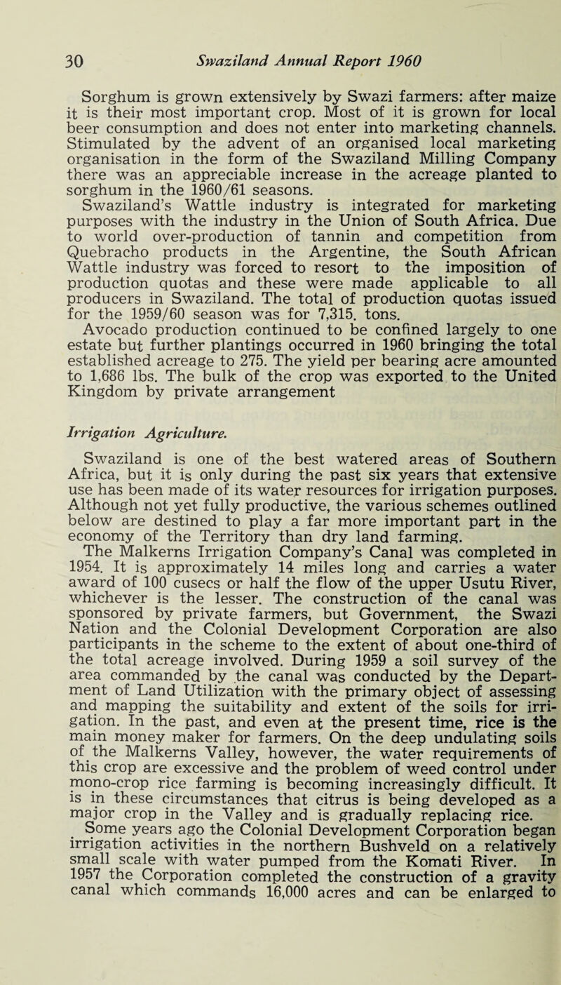 Sorghum is grown extensively by Swazi farmers: after maize it is their most important crop. Most of it is grown for local beer consumption and does not enter into marketing channels. Stimulated by the advent of an organised local marketing organisation in the form of the Swaziland Milling Company there was an appreciable increase in the acreage planted to sorghum in the 1960/61 seasons. Swaziland’s Wattle industry is integrated for marketing purposes with the industry in the Union of South Africa. Due to world over-production of tannin and competition from Quebracho products in the Argentine, the South African Wattle industry was forced to resort to the imposition of production quotas and these were made applicable to all producers in Swaziland. The total of production quotas issued for the 1959/60 season was for 7,315. tons. Avocado production continued to be confined largely to one estate but further plantings occurred in 1960 bringing the total established acreage to 275. The yield per bearing acre amounted to 1,686 lbs. The bulk of the crop was exported to the United Kingdom by private arrangement Irrigation Agriculture. Swaziland is one of the best watered areas of Southern Africa, but it is only during the past six years that extensive use has been made of its water resources for irrigation purposes. Although not yet fully productive, the various schemes outlined below are destined to play a far more important part in the economy of the Territory than dry land farming. The Malkerns Irrigation Company’s Canal was completed in 1954. It is approximately 14 miles long and carries a water award of 100 cusecs or half the flow of the upper Usutu River, whichever is the lesser. The construction of the canal was sponsored by private farmers, but Government, the Swazi Nation and the Colonial Development Corporation are also participants in the scheme to the extent of about one-third of the total acreage involved. During 1959 a soil survey of the area commanded by the canal was conducted by the Depart¬ ment of Land Utilization with the primary object of assessing and mapping the suitability and extent of the soils for irri¬ gation. In the past, and even at the present time, rice is the main money maker for farmers. On the deep undulating soils of the Malkerns Valley, however, the water requirements of this crop are excessive and the problem of weed control under mono-crop rice farming is becoming increasingly difficult. It is in these circumstances that citrus is being developed as a major crop in the Valley and is gradually replacing rice. Some years ago the Colonial Development Corporation began irrigation activities in the northern Bushveld on a relatively small scale with water pumped from the Komati River. In 1957 the Corporation completed the construction of a gravity canal which commands 16,000 acres and can be enlarged to