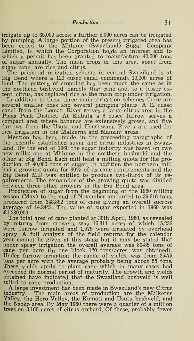 irrigate up to 35,000 acres; a further 5,000 acres can be irrigated by pumping. A large portion of the present irrigated area has been ceded to the Mhlume (Swaziland) Sugar Company Limited, in which the Corporation holds an interest and to which a permit has been granted to manufacture 40,000 tons of sugar annually. The main crops in this area, apart from sugar cane, are rice and citrus. The principal irrigation scheme in central Swaziland is at Big Bend where a 120 cusec canal commands 10,000 acres of land. The pattern of cropping has been much the same as in the northern bushveld, namely that cane and, to a lesser ex¬ tent, citrus, has replaced rice as the main crop under irrigation. In addition to these three main irrigation schemes there are several smaller ones and several pumping plants. A 12 cusec canal from the Lomati River serves a large citrus area in the Piggs Peak District. At Kubuta a 6 cusec furrow serves a compact area where bananas are extensively grown, and five furrows from the Usutu and Usushwana Rivers are used for rice irrigation in the Malkerns and Manzini areas. Mention has been made in the preceeding paragraphs of the recently established sugar and citrus industries in Swazi¬ land. By the end of 1960 the sugar industry was based on two new mills; one at Mhlume in the northern bushveld and the other at Big Bend. Each mill held a milling quota for the pro¬ duction of 40,000 tons of sugar. In addition the northern mill had a growing quota for 80% of its cane requirements and the Big Bend Mill was entitled to produce two-thirds of its re¬ quirements. The remainder of the growing quota was divided between three other growers in the Big Bend area. Production of sugar from the beginning of the 1060 milling season (May) to the end of November amounted to 39,616 tons, produced from 348,852 tons of cane giving an overall sucrose average of 14.24%. The value of sugar exported in 1960 was £1.280,000. The total area of cane planted at 30th April, 1960, as revealed by returns from growers, was 16,811 acres of which 15,236 were furrow irrigated and 1,575 were irrigated by overhead spray. A full analysis of the field returns fqr the calendar year cannot be given at this stage but it may be stated that under spray irrigation the overall average was 80-85 tons of cane per acre (in one block 120 tons/acres was obtained). Under furrow irrigation the range of yields, was from 25-75 tons per acre with the average probably being about 55 tons. These yields apply to plant cane which in many cases had exceeded its normal period of maturity. The growth and yields obtained have indicated that the Swaziland bushveld is well suited to cane production. A large investment has been made in Swaziland’s new Citrus industry. The main areas of production are the Malkerns Valley, the Horo Valley, the Komati and Usutu bushveld, and the Nsoko area. By May 1960 there were a quarter of a million trees on 3,160 acres of citrus orchard. Of these, probably fewer