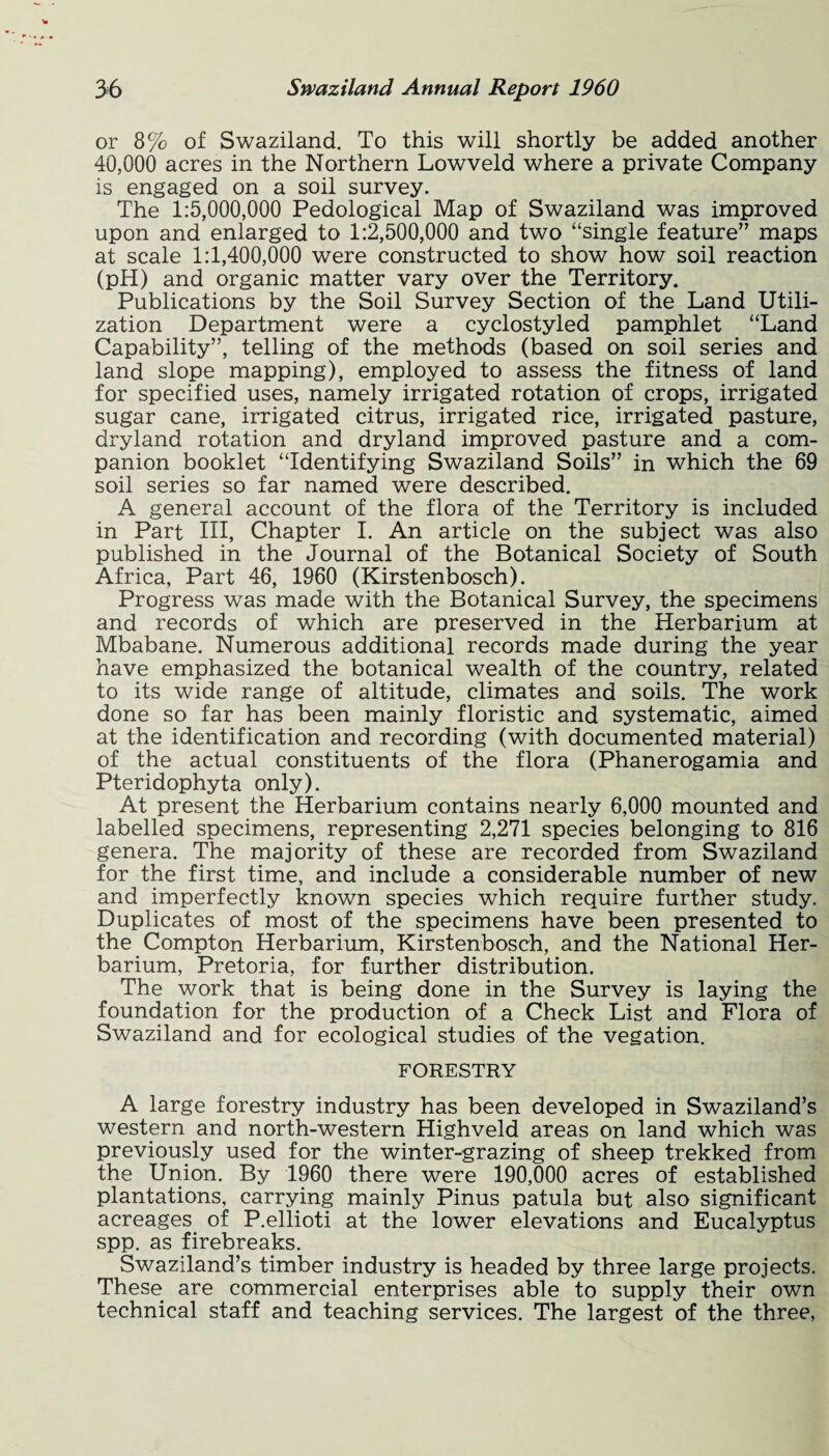 or 8% of Swaziland. To this will shortly be added another 40,000 acres in the Northern Lowveld where a private Company is engaged on a soil survey. The 1:5,000,000 Pedological Map of Swaziland was improved upon and enlarged to 1:2,500,000 and two “single feature” maps at scale 1:1,400,000 were constructed to show how soil reaction (pH) and organic matter vary over the Territory. Publications by the Soil Survey Section of the Land Utili¬ zation Department were a cyclostyled pamphlet “Land Capability”, telling of the methods (based on soil series and land slope mapping), employed to assess the fitness of land for specified uses, namely irrigated rotation of crops, irrigated sugar cane, irrigated citrus, irrigated rice, irrigated pasture, dryland rotation and dryland improved pasture and a com¬ panion booklet “Identifying Swaziland Soils” in which the 69 soil series so far named were described. A general account of the flora of the Territory is included in Part III, Chapter I. An article on the subject was also published in the Journal of the Botanical Society of South Africa, Part 46, 1960 (Kirstenbosch). Progress was made with the Botanical Survey, the specimens and records of which are preserved in the Herbarium at Mbabane. Numerous additional records made during the year have emphasized the botanical wealth of the country, related to its wide range of altitude, climates and soils. The work done so far has been mainly floristic and systematic, aimed at the identification and recording (with documented material) of the actual constituents of the flora (Phanerogamia and Pteridophyta only). At present the Herbarium contains nearly 6,000 mounted and labelled specimens, representing 2,271 species belonging to 816 genera. The majority of these are recorded from Swaziland for the first time, and include a considerable number of new and imperfectly known species which require further study. Duplicates of most of the specimens have been presented to the Compton Herbarium, Kirstenbosch, and the National Her¬ barium, Pretoria, for further distribution. The work that is being done in the Survey is laying the foundation for the production of a Check List and Flora of Swaziland and for ecological studies of the vegation. FORESTRY A large forestry industry has been developed in Swaziland’s western and north-western Highveld areas on land which was previously used for the winter-grazing of sheep trekked from the Union. By 1960 there were 190,000 acres of established plantations, carrying mainly Pinus patula but also significant acreages of P.ellioti at the lower elevations and Eucalyptus spp. as firebreaks. Swaziland’s timber industry is headed by three large projects. These are commercial enterprises able to supply their own technical staff and teaching services. The largest of the three,