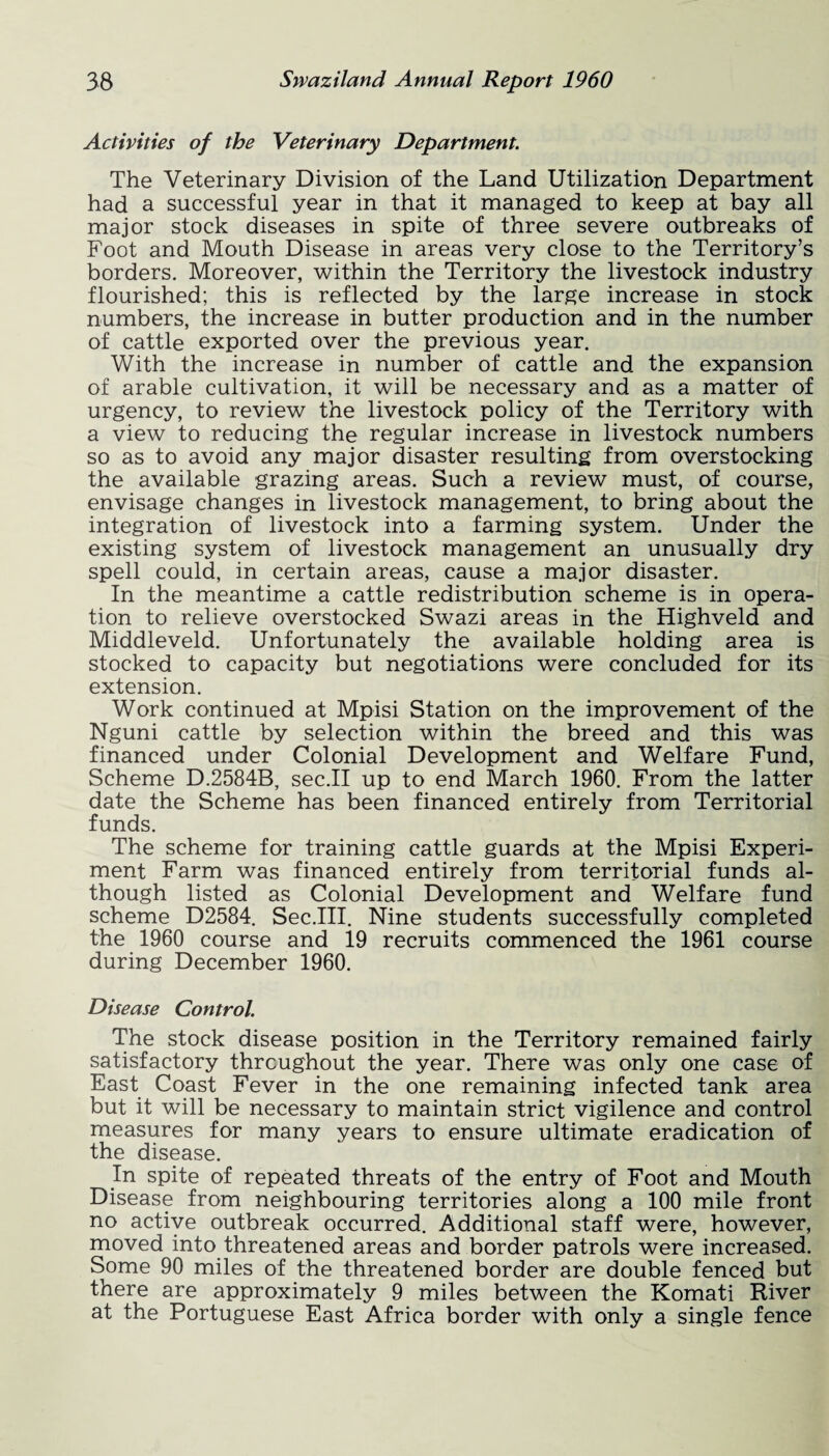 Activities of tbe Veterinary Department. The Veterinary Division of the Land Utilization Department had a successful year in that it managed to keep at bay all major stock diseases in spite of three severe outbreaks of Foot and Mouth Disease in areas very close to the Territory’s borders. Moreover, within the Territory the livestock industry flourished; this is reflected by the large increase in stock numbers, the increase in butter production and in the number of cattle exported over the previous year. With the increase in number of cattle and the expansion of arable cultivation, it will be necessary and as a matter of urgency, to review the livestock policy of the Territory with a view to reducing the regular increase in livestock numbers so as to avoid any major disaster resulting from overstocking the available grazing areas. Such a review must, of course, envisage changes in livestock management, to bring about the integration of livestock into a farming system. Under the existing system of livestock management an unusually dry spell could, in certain areas, cause a major disaster. In the meantime a cattle redistribution scheme is in opera¬ tion to relieve overstocked Swazi areas in the Highveld and Middleveld. Unfortunately the available holding area is stocked to capacity but negotiations were concluded for its extension. Work continued at Mpisi Station on the improvement of the Nguni cattle by selection within the breed and this was financed under Colonial Development and Welfare Fund, Scheme D.2584B, sec.II up to end March 1960. From the latter date the Scheme has been financed entirely from Territorial funds. The scheme for training cattle guards at the Mpisi Experi¬ ment Farm was financed entirely from territorial funds al¬ though listed as Colonial Development and Welfare fund scheme D2584. Sec.III. Nine students successfully completed the 1960 course and 19 recruits commenced the 1961 course during December 1960. Disease Control. The stock disease position in the Territory remained fairly satisfactory throughout the year. There was only one case of East Coast Fever in the one remaining infected tank area but it will be necessary to maintain strict vigilence and control measures for many years to ensure ultimate eradication of the disease. In spite of repeated threats of the entry of Foot and Mouth Disease from neighbouring territories along a 100 mile front no active outbreak occurred. Additional staff were, however, moved into threatened areas and border patrols were increased. Some 90 miles of the threatened border are double fenced but there are approximately 9 miles between the Komati River at the Portuguese East Africa border with only a single fence