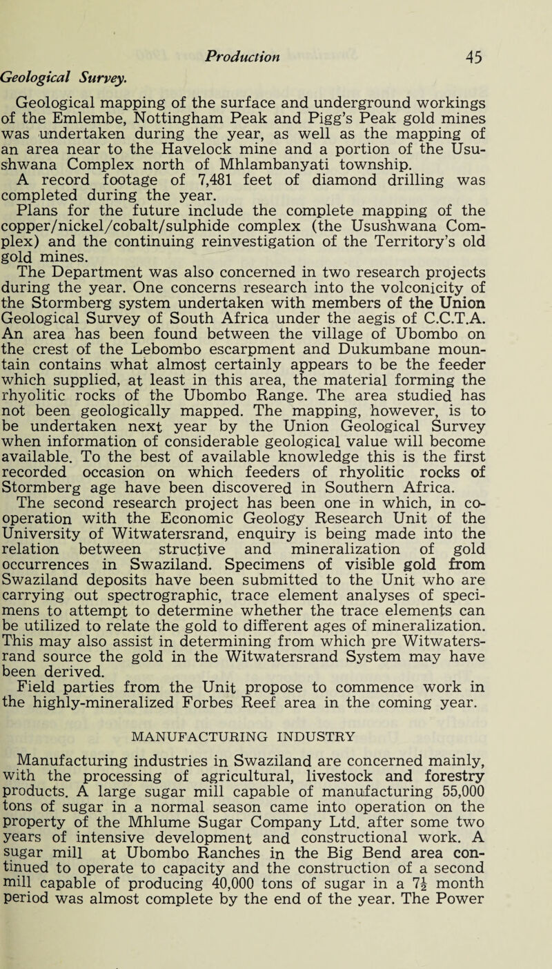 Geological Survey. Geological mapping of the surface and underground workings of the Emlembe, Nottingham Peak and Pigg’s Peak gold mines was undertaken during the year, as well as the mapping of an area near to the Havelock mine and a portion of the Usu- shwana Complex north of Mhlambanyati township. A record footage of 7,481 feet of diamond drilling was completed during the year. Plans for the future include the complete mapping of the copper/nickel/cobalt/sulphide complex (the Usushwana Com¬ plex) and the continuing reinvestigation of the Territory’s old gold mines. The Department was also concerned in two research projects during the year. One concerns research into the volconicity of the Stormberg system undertaken with members of the Union Geological Survey of South Africa under the aegis of C.C.T.A. An area has been found between the village of Ubombo on the crest of the Lebombo escarpment and Dukumbane moun¬ tain contains what almost certainly appears to be the feeder which supplied, at least in this area, the material forming the rhyolitic rocks of the Ubombo Range. The area studied has not been geologically mapped. The mapping, however, is to be undertaken next year by the Union Geological Survey when information of considerable geological value will become available. To the best of available knowledge this is the first recorded occasion on which feeders of rhyolitic rocks of Stormberg age have been discovered in Southern Africa. The second research project has been one in which, in co¬ operation with the Economic Geology Research Unit of the University of Witwatersrand, enquiry is being made into the relation between structive and mineralization of gold occurrences in Swaziland. Specimens of visible gold from Swaziland deposits have been submitted to the Unit who are carrying out spectrographic, trace element analyses of speci¬ mens to attempt to determine whether the trace elements can be utilized to relate the gold to different ages of mineralization. This may also assist in determining from which pre Witwaters¬ rand source the gold in the Witwatersrand System may have been derived. Field parties from the Unit propose to commence work in the highly-mineralized Forbes Reef area in the coming year. MANUFACTURING INDUSTRY Manufacturing industries in Swaziland are concerned mainly, with the processing of agricultural, livestock and forestry products. A large sugar mill capable of manufacturing 55,000 tons of sugar in a normal season came into operation on the property of the Mhlume Sugar Company Ltd. after some two years of intensive development and constructional work. A sugar mill at Ubombo Ranches in the Big Bend area con¬ tinued to operate to capacity and the construction of a second mill capable of producing 40,000 tons of sugar in a 7J month period was almost complete by the end of the year. The Power