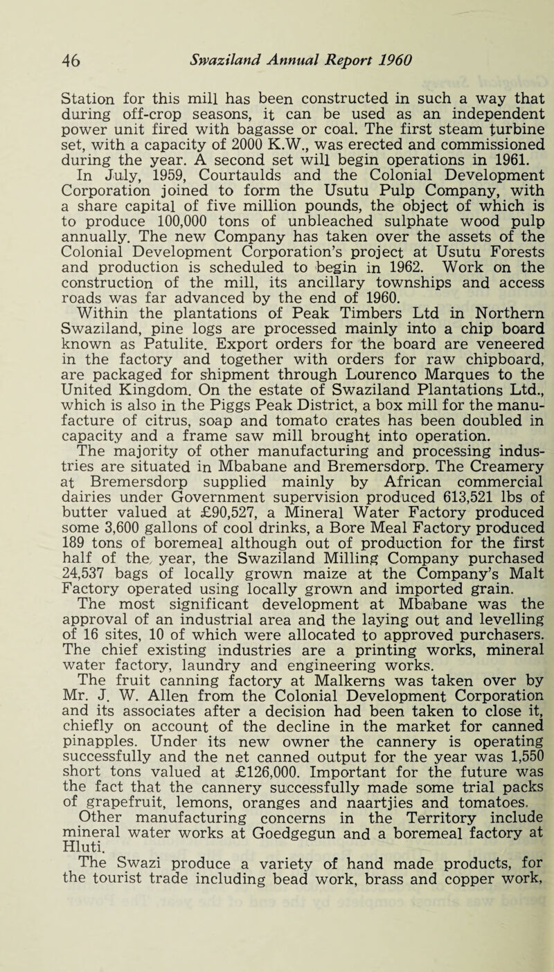 Station for this mill has been constructed in such a way that during off-crop seasons, it can be used as an independent power unit fired with bagasse or coal. The first steam turbine set, with a capacity of 2000 K.W., was erected and commissioned during the year. A second set will begin operations in 1961. In July, 1959, Courtaulds and the Colonial Development Corporation joined to form the Usutu Pulp Company, with a share capital of five million pounds, the object of which is to produce 100,000 tons of unbleached sulphate wood pulp annually. The new Company has taken over the assets of the Colonial Development Corporation’s project at Usutu Forests and production is scheduled to begin in 1962. Work on the construction of the mill, its ancillary townships and access roads was far advanced by the end of 1960. Within the plantations of Peak Timbers Ltd in Northern Swaziland, pine logs are processed mainly into a chip board known as Patulite. Export orders for the board are veneered in the factory and together with orders for raw chipboard, are packaged for shipment through Lourenco Marques to the United Kingdom. On the estate of Swaziland Plantations Ltd., which is also in the Piggs Peak District, a box mill for the manu¬ facture of citrus, soap and tomato crates has been doubled in capacity and a frame saw mill brought into operation. The majority of other manufacturing and processing indus¬ tries are situated in Mbabane and Bremersdorp. The Creamery at Bremersdorp supplied mainly by African commercial dairies under Government supervision produced 613,521 lbs of butter valued at £90,527, a Mineral Water Factory produced some 3,600 gallons of cool drinks, a Bore Meal Factory produced 189 tons of boremeal although out of production for the first half of the, year, the Swaziland Milling Company purchased 24,537 bags of locally grown maize at the Company’s Malt Factory operated using locally grown and imported grain. The most significant development at Mbabane was the approval of an industrial area and the laying out and levelling of 16 sites, 10 of which were allocated to approved purchasers. The chief existing industries are a printing works, mineral water factory, laundry and engineering works. The fruit canning factory at Malkerns was taken over by Mr. J. W. Allen from the Colonial Development Corporation and its associates after a decision had been taken to close it, chiefly on account of the decline in the market for canned pinapples. Under its new owner the cannery is operating successfully and the net canned output for the year was 1,550 short tons valued at £126,000. Important for the future was the fact that the cannery successfully made some trial packs of grapefruit, lemons, oranges and naartjies and tomatoes. Other manufacturing concerns in the Territory include mineral water works at Goedgegun and a boremeal factory at Hluti. The Swazi produce a variety of hand made products, for the tourist trade including bead work, brass and copper work,