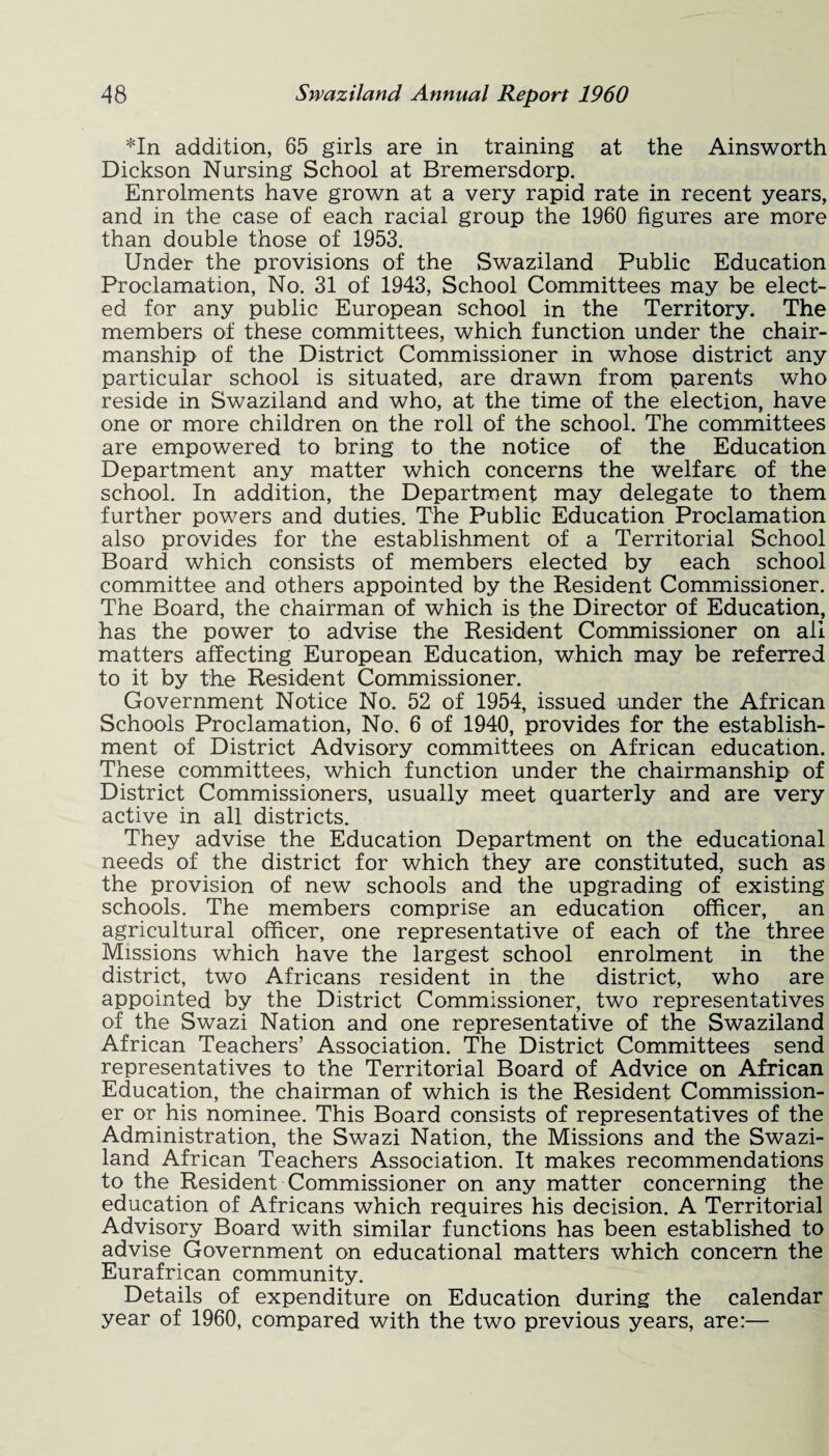 *In addition, 65 girls are in training at the Ainsworth Dickson Nursing School at Bremersdorp. Enrolments have grown at a very rapid rate in recent years, and in the case of each racial group the 1960 figures are more than double those of 1953. Under the provisions of the Swaziland Public Education Proclamation, No. 31 of 1943, School Committees may be elect¬ ed for any public European school in the Territory. The members of these committees, which function under the chair¬ manship of the District Commissioner in whose district any particular school is situated, are drawn from parents who reside in Swaziland and who, at the time of the election, have one or more children on the roll of the school. The committees are empowered to bring to the notice of the Education Department any matter which concerns the welfare of the school. In addition, the Department may delegate to them further powers and duties. The Public Education Proclamation also provides for the establishment of a Territorial School Board which consists of members elected by each school committee and others appointed by the Resident Commissioner. The Board, the chairman of which is the Director of Education, has the power to advise the Resident Commissioner on all matters affecting European Education, which may be referred to it by the Resident Commissioner. Government Notice No. 52 of 1954, issued under the African Schools Proclamation, No. 6 of 1940, provides for the establish¬ ment of District Advisory committees on African education. These committees, which function under the chairmanship of District Commissioners, usually meet quarterly and are very active in all districts. They advise the Education Department on the educational needs of the district for which they are constituted, such as the provision of new schools and the upgrading of existing schools. The members comprise an education officer, an agricultural officer, one representative of each of the three Missions which have the largest school enrolment in the district, two Africans resident in the district, who are appointed by the District Commissioner, two representatives of the Swazi Nation and one representative of the Swaziland African Teachers’ Association. The District Committees send representatives to the Territorial Board of Advice on African Education, the chairman of which is the Resident Commission¬ er or his nominee. This Board consists of representatives of the Administration, the Swazi Nation, the Missions and the Swazi¬ land African Teachers Association. It makes recommendations to the Resident Commissioner on any matter concerning the education of Africans which requires his decision. A Territorial Advisory Board with similar functions has been established to advise Government on educational matters which concern the Eurafrican community. Details of expenditure on Education during the calendar year of 1960, compared with the two previous years, are:—