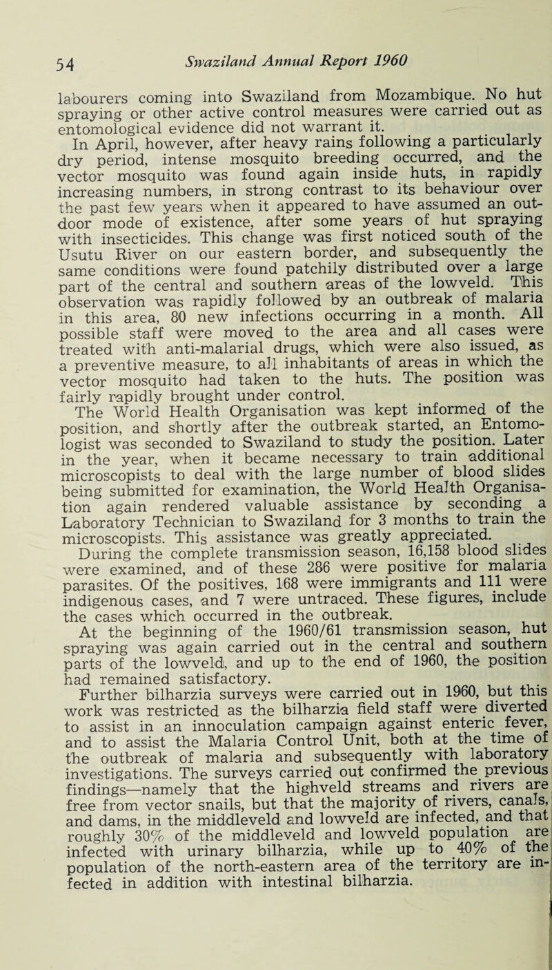 labourers coming into Swaziland from Mozambique. No hut spraying or other active control measures were carried out as entomological evidence did not warrant it. In April, however, after heavy rains following a particularly dry period, intense mosquito breeding occurred, and the vector mosquito was found again inside huts, in rapidly increasing numbers, in strong contrast to its behaviour over the past few years when it appeared to have assumed an out¬ door mode of existence, after some years of hut spraying with insecticides. This change was first noticed south of the Usutu River on our eastern border, and subsequently the same conditions were found patchily distributed over a large part of the central and southern areas of the lowveld. This observation was rapidly followed by an outbreak of malaria in this area, 80 new infections occurring in a month. All possible staff were moved to the area and all cases were treated with anti-malarial drugs, which were also issued, as a preventive measure, to all inhabitants of areas in which the vector mosquito had taken to the huts. The position was fairly rapidly brought under control. The World Health Organisation was kept informed of the position, and shortly after the outbreak started, an Entomo¬ logist was seconded to Swaziland to study the position. Later in the year, when it became necessary to train additional microscopists to deal with the large number of blood slides being submitted for examination, the World Health Organisa¬ tion again rendered valuable assistance by seconding a Laboratory Technician to Swaziland for 3 months to train the microscopists. This assistance was greatly appreciated. During the complete transmission season, 16,158 blood slides were examined, and of these 286 were positive for malaria parasites. Of the positives, 168 were immigrants and 111 were indigenous cases, and 7 were untraced. These figures, include the cases which occurred in the outbreak. At the beginning of the 1960/61 transmission season, hut spraying was again carried out in the central and southern parts of the lowveld, and up to the end of 1960, the position had remained satisfactory. Further bilharzia surveys were carried out in 1960, but this work was restricted as the bilharzia field staff were diverted to assist in an innoculation campaign against enteric . fever, and to assist the Malaria Control Unit, both at the time of the outbreak of malaria and subsequently with laboratory investigations. The surveys carried out confirmed the. previous findings—namely that the highveld streams and rivers are free from vector snails, but that the majority of rivers, canaJs, and dams, in the middleveld and lowveld are infected, and that roughly 30% of the middleveld and lowveld population are infected with urinary bilharzia, while up to .40% of the population of the north-eastern area of the territory are in¬ fected in addition with intestinal bilharzia.