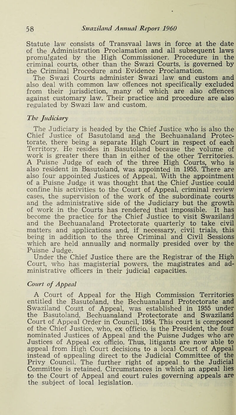 Statute law consists of Transvaal laws in force at the date of the Administration Proclamation and all subsequent laws promulgated by the High Commissioner. Procedure in the criminal courts, other than the Swazi Courts, is governed by the Criminal Procedure and Evidence Proclamation. The Swazi Courts administer Swazi law and custom and also deal with common law offences not specifically excluded from their jurisdiction, many of which are also offences against customary law. Their practice and procedure are also regulated by Swazi law and custom. The Judiciary The Judiciary is headed by the Chief Justice who is also the Chief Justice of Basutoland and the Bechuanaland Protec¬ torate, there being a separate High Court in respect of each Territory. He resides in Basutoland because the volume of work is greater there than in either of the other Territories. A Puisne Judge of each of the three High Courts, who is also resident in Basutoland, was appointed in 1955. There are also four appointed Justices of Appeal. With the appointment of a Puisne Judge it was thought that the Chief Justice could confine his activities to the Court of Appeal, criminal review cases, the supervision of the work of the subordinate courts and the administrative side of the Judiciary but the growth of work in the Courts has rendered that impossible. It has become the practice for the Chief Justice to visit Swaziland and the Bechuanaland Protectorate quarterly to take civil matters and applications and, if necessary, civil trials, this being in addition to the three Criminal and Civil Sessions which are held annually and normally presided over by the Puisne Judge. Under the Chief Justice there are the Registrar of the High Court, who has magisterial powers, the magistrates and ad¬ ministrative officers in their judicial capacities. Court of Appeal A Court of Appeal for the High Commission Territories entitled the Basutoland, the Bechuanaland Protectorate and Swaziland CourJ of Appeal, was established in 1955 under the Basutoland, Bechuanaland Protectorate and Swaziland Court of Appeal Order in Council, 1954. This court is composed of the Chief Justice, who, ex officio, is the President, the four nominated Justices of Appeal and the Puisne Judges who are Justices of Appeal ex officio. Thus, litigants are now able to appeal from High Court decisions to a local Court of Appeal instead of appealing direct to the Judicial Committee of the Privy Council. The further right of appeal to the Judicial Committee is retained. Circumstances in which an appeal lies to the Court of Appeal and court rules governing appeals are the subject of local legislation.